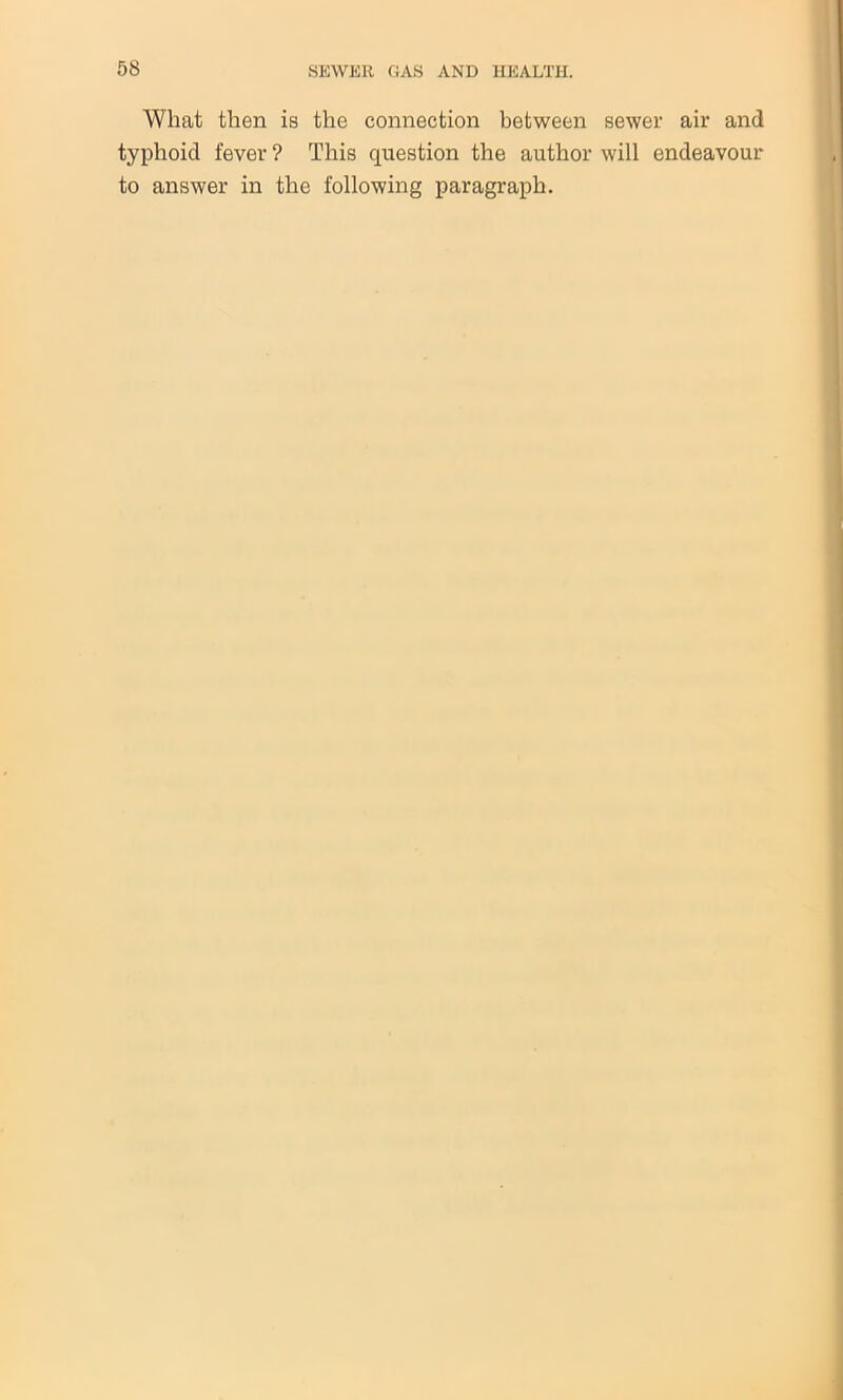 What then is the connection between sewer air and typhoid fever ? This question the author will endeavour to answer in the following paragraph.