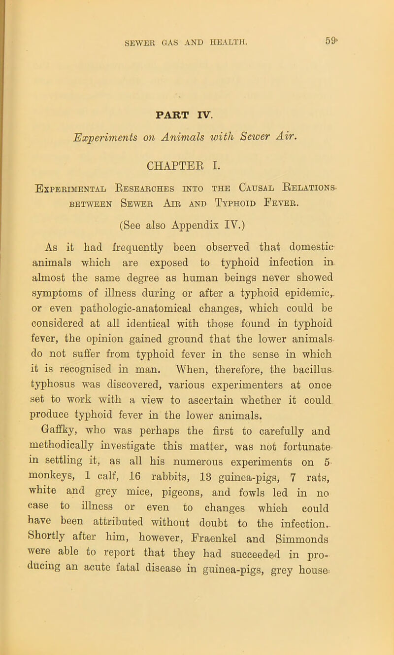 PART IV. Experiments on Animals with Sewer Air. CHAPTER I. Experimental Researches into the Causal Relations- between Sewer Air and Typhoid Fever. (See also Appendix IV.) As it had frequently been observed that domestic animals which are exposed to typhoid infection in almost the same degree as human beings never showed symptoms of illness during or after a typhoid epidemic,, or even pathologic-anatomical changes, which could be considered at all identical with those found in typhoid fever, the opinion gained ground that the lower animals do not suffer from typhoid fever in the sense in which it is recognised in man. When, therefore, the bacillus typhosus was discovered, various experimenters at once set to work with a view to ascertain whether it could produce typhoid fever in the lower animals. Gaffky, who was perhaps the first to carefully and methodically investigate this matter, was not fortunate in settling it, as all his numerous experiments on 5 monkeys, 1 calf, 16 rabbits, 13 guinea-pigs, 7 rats, white and grey mice, pigeons, and fowls led in no case to illness or even to changes which could have been attributed without doubt to the infection.. Shortly after him, however, Fraenkel and Simmonds weie able to report that they had succeeded in pro- ducing an acute fatal disease in guinea-pigs, grey house