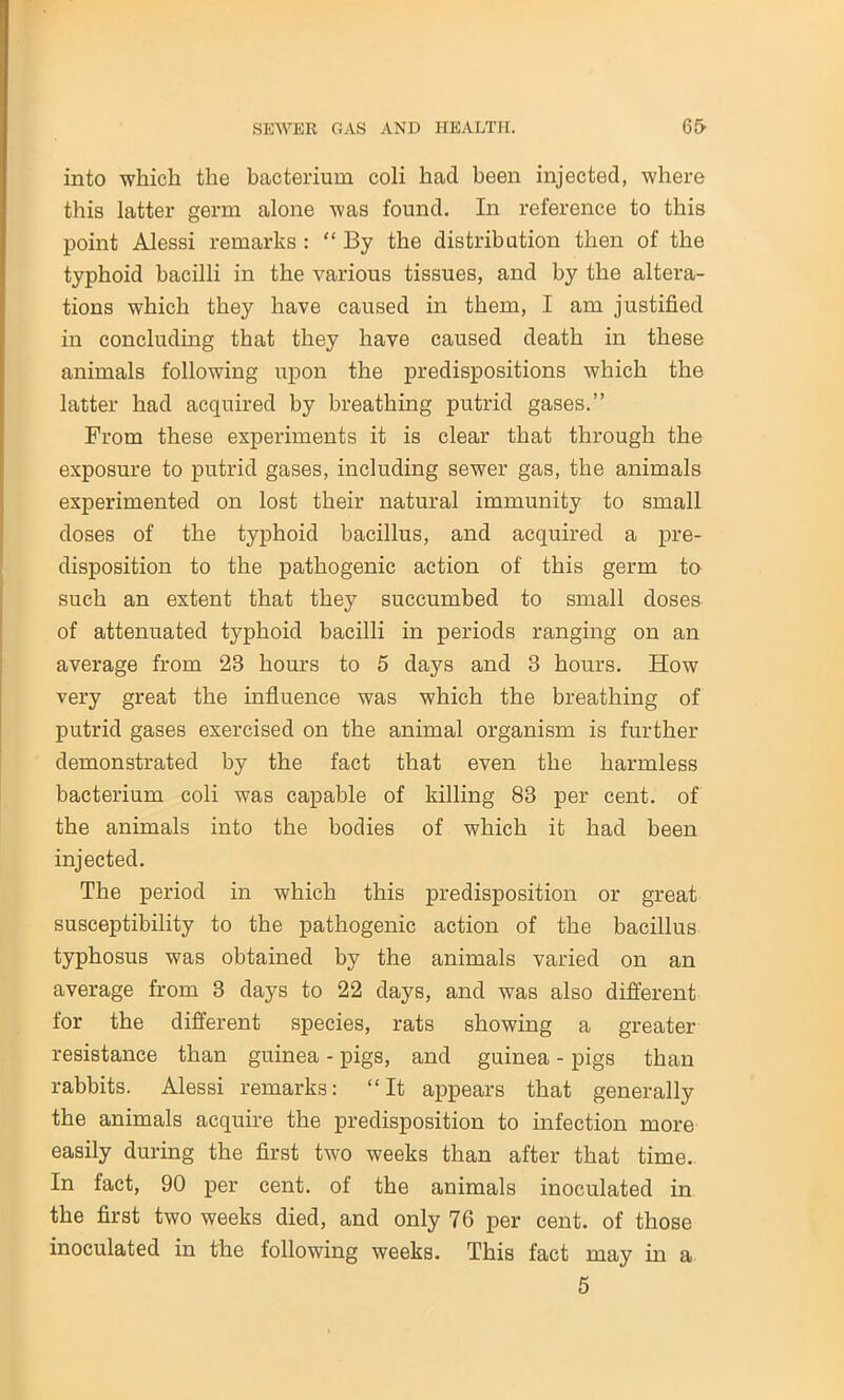 into which the bacterium coli hacl been injected, where this latter germ alone was found. In reference to this point Alessi remarks : '‘By the distribution then of the typhoid bacilli in the various tissues, and by the altera- tions which they have caused in them, I am justified in concluding that they have caused death in these animals following upon the predispositions which the latter had acquired by breathing putrid gases.” From these experiments it is clear that through the exposure to putrid gases, including sewer gas, the animals experimented on lost their natural immunity to small doses of the typhoid bacillus, and acquired a pre- disposition to the pathogenic action of this germ to such an extent that they succumbed to small doses of attenuated typhoid bacilli in periods ranging on an average from 23 hours to 5 days and 3 hours. How very great the influence was which the breathing of putrid gases exercised on the animal organism is further demonstrated by the fact that even the harmless bacterium coli was capable of killing 83 per cent, of the animals into the bodies of which it had been injected. The period in which this predisposition or great susceptibility to the pathogenic action of the bacillus typhosus was obtained by the animals varied on an average from 3 days to 22 days, and was also different for the different species, rats showing a greater resistance than guinea - pigs, and guinea - pigs than rabbits. Alessi remarks: “It appears that generally the animals acquire the predisposition to infection more easily during the first two weeks than after that time. In fact, 90 per cent, of the animals inoculated in the first two weeks died, and only 76 per cent, of those inoculated in the following weeks. This fact may in a 5