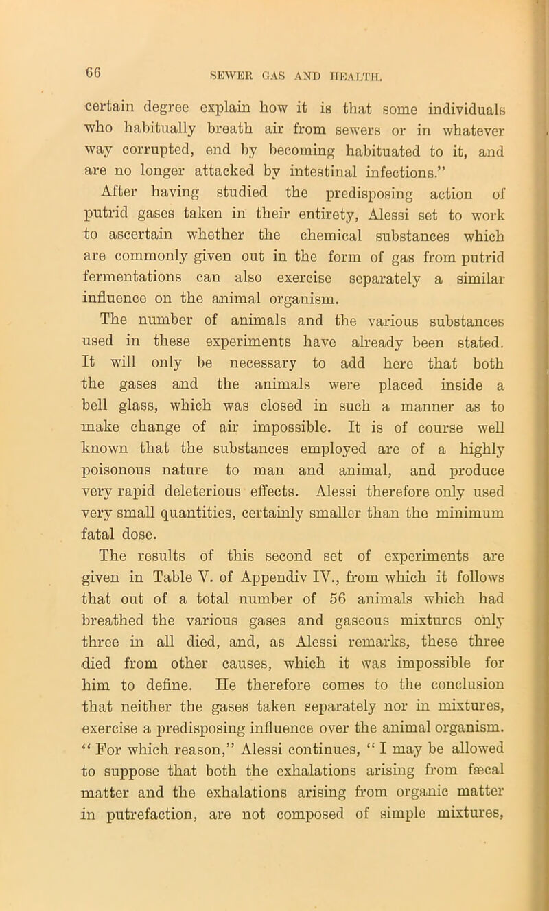 certain degree explain how it is that some individuals who habitually breath air from sewers or in whatever way corrupted, end by becoming habituated to it, and are no longer attacked by intestinal infections.” After having studied the predisposing action of putrid gases taken in their entirety, Alessi set to work to ascertain whether the chemical substances which are commonly given out in the form of gas from putrid fermentations can also exercise separately a similar influence on the animal organism. The number of animals and the various substances used in these experiments have already been stated. It will only be necessary to add here that both the gases and the animals were placed inside a bell glass, which was closed in such a manner as to make change of air impossible. It is of course well known that the substances employed are of a highly poisonous nature to man and animal, and produce very rapid deleterious effects. Alessi therefore only used very small quantities, certainly smaller than the minimum fatal dose. The results of this second set of experiments are given in Table Y. of Appendiv IV., from which it follows that out of a total number of 56 animals which had breathed the various gases and gaseous mixtures only three in all died, and, as Alessi remarks, these three died from other causes, which it was impossible for him to define. He therefore comes to the conclusion that neither the gases taken separately nor in mixtures, exercise a predisposing influence over the animal organism. “ For which reason,” Alessi continues, “ I may be allowed to suppose that both the exhalations arising from faecal matter and the exhalations arising from organic matter in putrefaction, are not composed of simple mixtures,