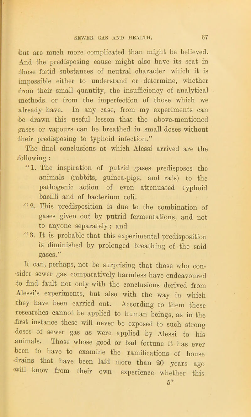 but are much more complicated than might be believed. And the predisposing cause might also have its seat in those foetid substances of neutral character which it is impossible either to understand or determine, whether from their small quantity, the insufficiency of analytical methods, or from the imperfection of those which we already have. In any case, from my experiments can he drawn this useful lesson that the above-mentioned gases or vapours can be breathed in small doses without •their predisposing to typhoid infection.” The final conclusions at which Alessi arrived are the following : “1. The inspiration of putrid gases predisposes the animals (rabbits, guinea-pigs, and rats) to the pathogenic action of even attenuated typhoid bacilli and of bacterium coli. 2. This predisposition is due to the combination of gases given out by putrid fermentations, and not to anyone separately; and “3. It is probable that this experimental predisposition is diminished by prolonged breathing of the said gases.” It can, perhaps, not be surprising that those who con- sider sewer gas comparatively harmless have endeavoured to find fault not only with the conclusions derived from Alessi’s experiments, but also with the way in which they have been carried out. According to them these researches cannot be applied to human beings, as in the first instance these will never be exposed to such strong doses of sewer gas as were applied by Alessi to his animals. Those whose good or bad fortune it has ever been to have to examine the ramifications of house drains that have been laid more than 20 years ago will know from their own experience whether this 5*