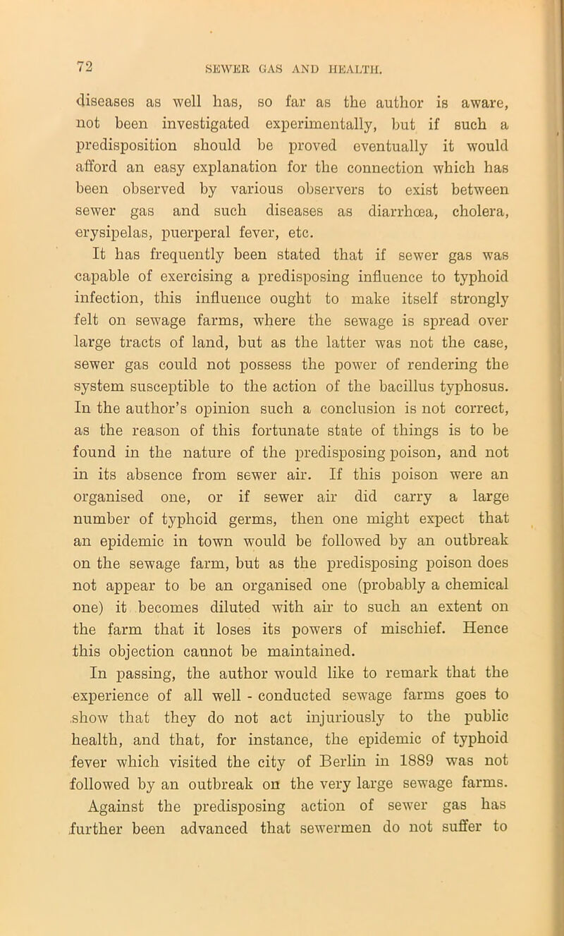 diseases as well has, so far as the author is aware, not been investigated experimentally, but if such a predisposition should be proved eventually it would afford an easy explanation for the connection which has been observed by various observers to exist between sewer gas and such diseases as diarrhoea, cholera, erysipelas, puerperal fever, etc. It has frequently been stated that if sewer gas was capable of exercising a predisposing influence to typhoid infection, this influence ought to make itself strongly felt on sewage farms, where the sewage is spread over large tracts of land, but as the latter was not the case, sewer gas could not possess the power of rendering the system susceptible to the action of the bacillus typhosus. In the author’s opinion such a conclusion is not correct, as the reason of this fortunate state of things is to be found in the nature of the predisposing poison, and not in its absence from sewer air. If this poison were an organised one, or if sewer air did carry a large number of typhoid germs, then one might expect that an epidemic in town would be followed by an outbreak on the sewage farm, but as the predisposing poison does not appear to be an organised one (probably a chemical one) it becomes diluted with air to such an extent on the farm that it loses its powers of mischief. Hence this objection cannot be maintained. In passing, the author would like to remark that the experience of all well - conducted sewage farms goes to .show that they do not act injuriously to the public health, and that, for instance, the epidemic of typhoid fever which visited the city of Berlin in 1889 was not followed by an outbreak on the very large sewage farms. Against the predisposing action of sewer gas has further been advanced that sewermen do not suffer to