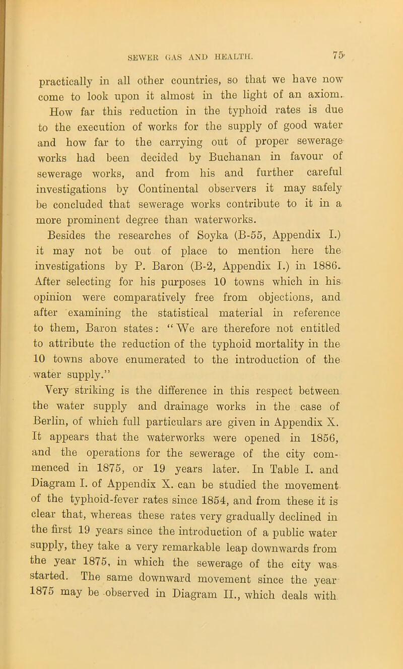 practically in all other countries, so that we have now come to look upon it almost in the light of an axiom. How far this reduction in the typhoid rates is due to the execution of works for the supply of good water and how far to the carrying out of proper sewerage works had been decided by Buchanan in favour of sewerage works, and from his and further careful investigations by Continental observers it may safely be concluded that sewerage works contribute to it in a more prominent degree than waterworks. Besides the researches of Soyka (B-55, Appendix I.) it may not be out of place to mention here the investigations by P. Baron (B-2, Appendix I.) in 1886. After selecting for his purposes 10 towns which in his opinion were comparatively free from objections, and after examining the statistical material in reference to them, Baron states: “We are therefore not entitled to attribute the reduction of the typhoid mortality in the 10 towns above enumerated to the introduction of the water supply.” Very striking is the difference in this respect between the water supply and drainage works in the case of Berlin, of which full particulars are given in Appendix X. It appears that the waterworks were opened in 1856, and the operations for the sewerage of the city com- menced in 1875, or 19 years later. In Table I. and Diagram I. of Appendix X. can be studied the movement of the typhoid-fever rates since 1854, and from these it is clear that, whereas these rates very gradually declined in the first 19 years since the introduction of a public water supply, they take a very remarkable leap downwards from the year 1875, in which the sewerage of the city was started. The same downward movement since the year 1875 may be observed in Diagram II., which deals with