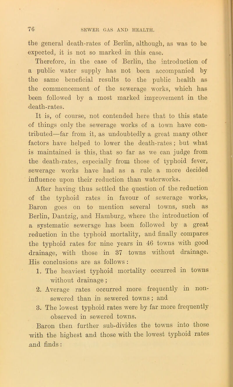 the general death-rates of Berlin, although, as was to be expected, it is not so marked in this case. Therefore, in the case of Berlin, the introduction of a public water supply has not been accompanied by the same beneficial results to the public health as the commencement of the sewerage works, which has been followed by a most marked improvement in the death-rates. It is, of course, not contended here that to this state of things only the sewerage works of a town have con- tributed—far from it, as undoubtedly a great many other factors have helped to lower the death-rates; but what is maintained is this, that so far as we can judge from the death-rates, especially from those of typhoid fever, sewerage works have had as a rule a more decided influence upon their reduction than waterworks. After having thus settled the question of the reduction of the typhoid rates in favour of sewerage works, Baron goes on to mention several towns, such as Berlin, Dantzig, and Hamburg, where the introduction of a systematic sewerage has been followed by a great reduction in the typhoid mortality, and finally compares the typhoid rates for nine years in 46 towns with good drainage, with those in 37 towns without drainage. His conclusions are as follows : 1. The heaviest typhoid mortality occurred in towns without drainage; 2. Average rates occurred more frequently in non- sewered than in sewered towns; and 3. The lowest typhoid rates were by far more frequently observed in sewered towns. Baron then further sub-divides the towns into those with the highest and those with the lowest typhoid rates .and finds: