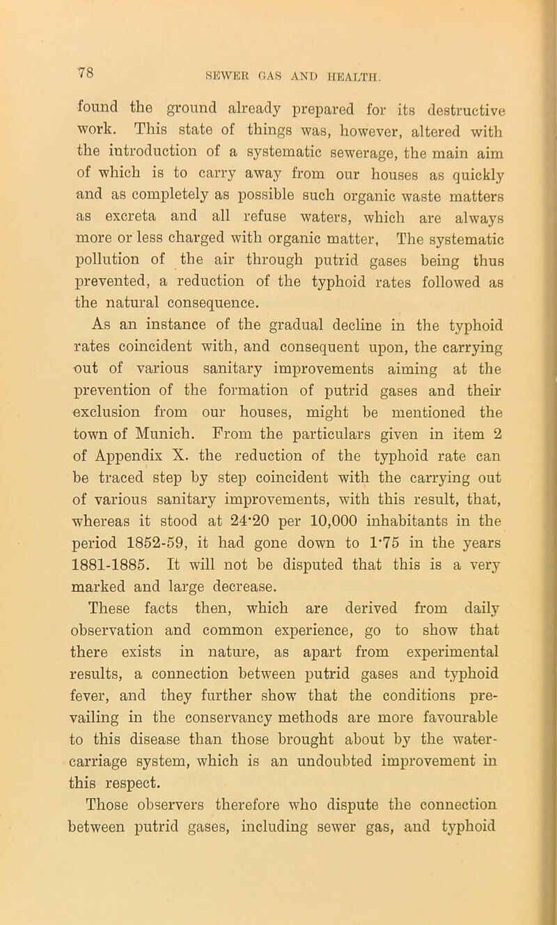 found the ground already prepared for its destructive work. This state of things was, however, altered with the introduction of a systematic sewerage, the main aim of which is to carry away from our houses as quickly and as completely as possible such organic waste matters as excreta and all refuse waters, which are always more or less charged with organic matter, The systematic pollution of the air through putrid gases being thus prevented, a reduction of the typhoid rates followed as the natural consequence. As an instance of the gradual decline in the typhoid rates coincident with, and consequent upon, the carrying out of various sanitary improvements aiming at the prevention of the formation of putrid gases and their exclusion from our houses, might be mentioned the town of Munich. From the particulars given in item 2 of Appendix X. the reduction of the typhoid rate can be traced step by step coincident with the carrying out of various sanitary improvements, with this result, that, whereas it stood at 24-20 per 10,000 inhabitants in the period 1852-59, it had gone down to 1'75 in the years 1881-1885. It will not be disputed that this is a very marked and large decrease. These facts then, which are derived from daily observation and common experience, go to show that there exists in nature, as apart from experimental results, a connection between putrid gases and typhoid fever, and they further show that the conditions pre- vailing in the conservancy methods are more favourable to this disease than those brought about by the water- carriage system, which is an undoubted improvement in this respect. Those observers therefore who dispute the connection between putrid gases, including sewer gas, and typhoid