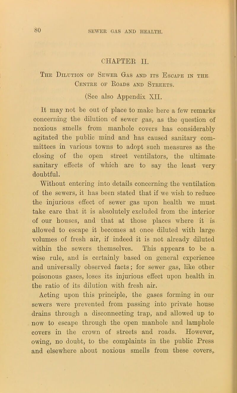 CHAPTER II. The Dilution of Sewer Gas and its Escape in the Centre of Roads and Streets. (See also Appendix XII. It may not be out of place to make here a few remarks concerning the dilution of sewer gas, as the question of noxious smells from manhole covers has considerably agitated the public mind and has caused sanitary com- mittees in various towns to adopt such measures as the closing of the open street ventilators, the ultimate sanitary effects of which are to say the least very doubtful. Without entering into details concerning the ventilation of the sewers, it has been stated that if we wish to reduce the injurious effect of sewer gas upon health we must take care that it is absolutely excluded from the interior of our houses, and that at those places where it is allowed to escape it becomes at once diluted with large volumes of fresh air, if indeed it is not already diluted within the sewers themselves. This appears to be a wise rule, and is certainly based on general experience and universally observed facts; for sewer gas, like other poisonous gases, loses its injurious effect upon health in the ratio of its dilution with fresh air. Acting upon this principle, the gases forming in our sewers were prevented from passing into private house drains through a disconnecting trap, and allowed up to now to escape through the open manhole and lamphole covers in the crown of streets and roads. However, owing, no doubt, to the complaints in the public Press and elsewhere about noxious smells from these covers,