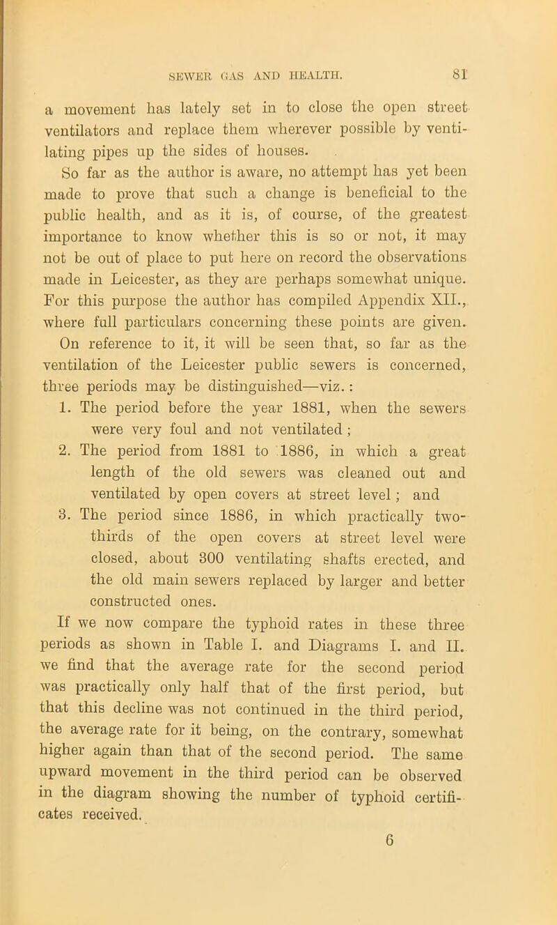 a movement has lately set in to close the open street ventilators and replace them wherever possible by venti- lating pipes up the sides of houses. So far as the author is aware, no attempt has yet been made to prove that such a change is beneficial to the public health, and as it is, of course, of the greatest importance to know whether this is so or not, it may not be out of place to put here on record the observations made in Leicester, as they are perhaps somewhat unique. For this purpose the author has compiled Appendix XII., where full particulars concerning these points are given. On reference to it, it will be seen that, so far as the ventilation of the Leicester public sewers is concerned, three periods may be distinguished—viz.: 1. The period before the year 1881, when the sewers were very foul and not ventilated ; 2. The period from 1881 to 1886, in which a great length of the old sewers was cleaned out and ventilated by open covers at street level; and 8. The period since 1886, in which practically two- thirds of the open covers at street level were closed, about 300 ventilating shafts erected, and the old main sewers replaced by larger and better constructed ones. If we now compare the typhoid rates in these three periods as shown in Table I. and Diagrams I. and II. we find that the average rate for the second period was practically only half that of the first period, but that this decline was not continued in the third period, the average rate for it being, on the contrary, somewhat higher again than that of the second period. The same upward movement in the third period can be observed in the diagram showing the number of typhoid certifi- cates received. 6