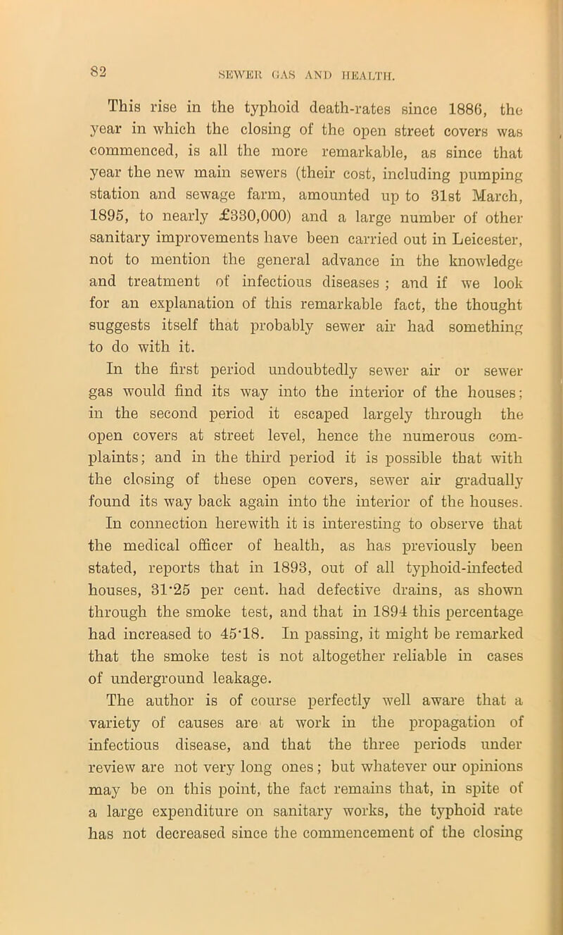 This rise in the typhoid death-rates since 1886, the year in which the closing of the open street covers was commenced, is all the more remarkable, as since that year the new main sewers (their cost, including pumping station and sewage farm, amounted up to 31st March, 1895, to nearly £330,000) and a large number of other sanitary improvements have been carried out in Leicester, not to mention the general advance in the knowledge and treatment of infectious diseases ; and if we look for an explanation of this remarkable fact, the thought suggests itself that probably sewer air had something to do with it. In the first period undoubtedly sewer air or sewer gas would find its way into the interior of the houses; in the second period it escaped largely through the open covers at street level, hence the numerous com- plaints; and in the third period it is possible that with the closing of these open covers, sewer air gradually found its way back again into the interior of the houses. In connection herewith it is interesting to observe that the medical officer of health, as has previously been stated, reports that in 1893, out of all typhoid-infected houses, 31‘25 per cent, had defective drains, as shown through the smoke test, and that in 1894 this percentage had increased to 45‘18. In passing, it might be remarked that the smoke test is not altogether reliable in cases of underground leakage. The author is of course perfectly well aware that a variety of causes are at work in the propagation of infectious disease, and that the three periods under review are not very long ones ; but whatever our opinions may be on this point, the fact remains that, in spite of a large expenditure on sanitary works, the typhoid rate has not decreased since the commencement of the closing