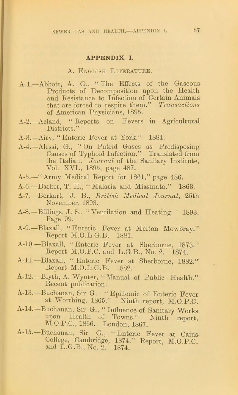 APPENDIX I. A. English Literature. A-l.—Abbott, A. G., “ The Effects of the Gaseous Products of Decomposition upon the Health and Resistance to Infection of Certain Animals that are forced to respire them.” Transactions of American Physicians, 1895. A-2.—Acland, “ Reports on Fevers in Agricultural Districts.” A-3.—Airy, “Enteric Fever at York.” 1884. A-4.—Alessi, G., “ On Putrid Gases as Predisposing Causes of Typhoid Infection.” Translated from the Italian. Journal of the Sanitary Institute, Yol. XVI., 1895, page 487. A-5.—“Army Medical Report for 1861,” page 486. A-6.—Barker, T. H., “ Malaria and Miasmata.” 1863. A.-7.—Berkart, J. B., British Medical Journal, 25th November, 1893. A-8.—Billings, J. S., “ Ventilation and Heating.” 1893. Page 99. A-9.—Blaxall, “Enteric Fever at Melton Mowbray.” Report M.O.L.G.B. 1881. A-10.—Blaxall, “ Enteric Fever at Sherborne, 1873.” Report M.O.P.C. and L.G.B., No. 2. 1874. A-ll.—Blaxall, “ Enteric Fever at Sherborne, 1882.” Report M.O.L.G.B. 1882. A-12.—Blyth, A. Wynter, “ Manual of Public Health.” Recent publication. A.-13.—Buchanan, Sir G. “ Epidemic of Enteric Fever at Worthing, 1865.” Ninth report, M.O.P.C. A-14.—Buchanan, Sir G., “ Influence of Sanitary Works upon Health of Towns.” Ninth report, M.O.P.C., 1866. London, 1867. A-15.—Buchanan, Sir G., “Enteric Fever at Caiu& College, Cambridge, 1874.” Report, M.O.P.C. and L.G.B., No. 2. 1874.