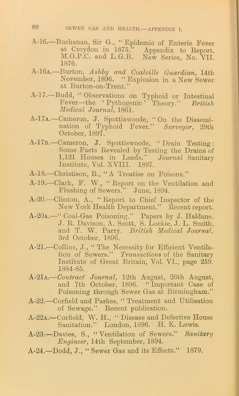 A-16.—Buchanan, Sir G., “ Epidemic of Enteric Fever at Croydon in 1875.” Appendix to Report, M.O.P.C. and L.G.B. New Series, No. VII. 1876. A-16a.—Burton, Ashby and Coalville Guardian, 14th November, 1896. “ Explosion in a New Sewer at Burton-on-Trent.” A-17.—Budd, “ Observations on Typhoid or Intestinal Fever—the ‘ Pythogenic ’ Theory.” British Medical Journal, 1861. A-17a.—Cameron, J. Spottiswoode, “ On the Dissemi- nation of Typhoid Fever.” Surveyor, 29th October, 1897. A-17b.—Cameron, J. Spottiswoode, “Drain Testing: Some Facts Revealed by Testing the Drains of I, 121 Houses in Leeds.” Journal Sanitary Institute, Vol. XVIII. 1897. A-18.—Christison, R., “A Treatise on Poisons.” A-19.—Clark, F. W., “ Report on the Ventilation and Flushing of Sewers.” June, 1894. A-20.—Clinton, A., “ Report to Chief Inspector of the New York Health Department.” Recent report. A-20a.—“ Coal-Gas Poisoning.” Papers by J. Haldane, J. R. Davison, A. Scott, S. Lockie, J. L. Smith, and T. W. Parry. British Medical Journal, 3rd October, 1896. A-21.—Collins, J., “ The Necessity for Efficient Ventila- tion of Sewers.” Transactions of the Sanitary Institute of Great Britain, Vol. VI., page 259. 1884-85. A-21a.—Contract Journal, 12th August, 26th August, and 7th October, 1896. “ Important Case of Poisoning through Sewer Gas at Birmingham.” A-22.—Corfield and Parkes, “ Treatment and Utilisation of Sewage.” Recent publication. A-22a.'—Corfield, W. H., “ Disease and Defective House Sanitation.” London, 1896. IP. K. Lewis. A-23.—Davies, S., “Ventilation of Sewers.” Sanitary Engineer, 14th September, 1894. A-24.—Dodd, J., “ Sewer Gas and its Effects.” 1879.