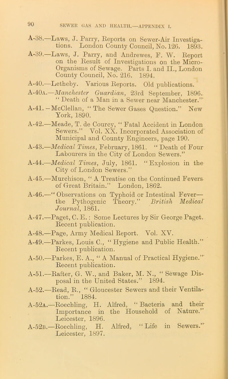 A-38.—Laws, J. Parry, Reports on Sewer-Air Investiga- tions. London County Council, No. 120. 1893. A-39.—Laws, J. Parry, and Andrewes, F. W. Report on the Result of Investigations on the Micro- Organisms of Sewage. Parts I. and II., London County Council, No. 216. 1894. A-40.—Letheby. Various Reports. Old publications. A-40a.—Manchester Guardian, 23rd September, 1896. “ Death of a Man in a Sewer near Manchester.” A-41.—McClellan, “ The Sewer Gases Question.” New York, 1890. A-42.—Meade, T. de Courcy, “ Fatal Accident in London Sewers.” Vol. XX. Incorporated Association of Municipal and County Engineers, page 190. A-43.—Medical Times, February, 1861. “ Death of Four Labourers in the City of London Sewers.” A-44.—Medical Times, July, 1861. “Explosion in the City of London Sewers.” A-45.—Murchison, “ A Treatise on the Continued Fevers of G-reat Britain.” London, 1862. A-46.—“Observations on Typhoid or Intestinal Fever— the Pythogenic Theory.” British Medical Journal, 1861. A-47.—Paget, C. E.: Some Lectures by Sir George Paget. Recent publication. A-48.—Page, Army Medical Report. Vol. XV. A-49.—Parkes, Louis C., “Hygiene and Public Health.” Recent publication. A-50.—Parkes, E. A., “A Manual of Practical Hygiene.” Recent publication. A-51.—Rafter, G. W., and Baker, M. N., “ Sewage Dis- posal in the United States.” 1894. A-52.—Read, R., “ Gloucester Sewers and their Ventila- tion.” 1884. A-52a.—Roechling, H. Alfred, “ Bacteria and their Importance in the Household of Nature.’ Leicester, 1896. A-52b.—Roechling, H. Alfred, “ Life in Sewers.” Leicester, 1897.