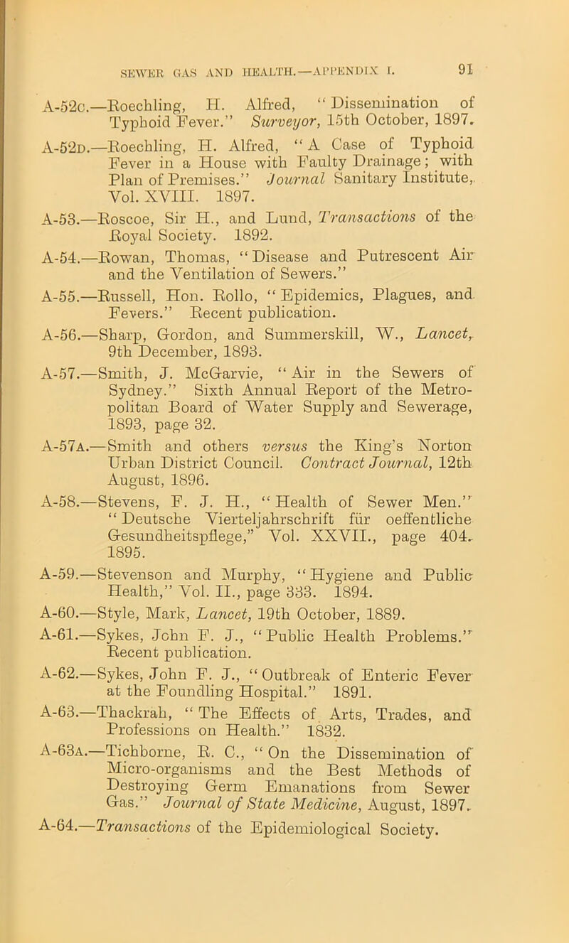 A-52c.—Roechling, H. Alfred, “ Dissemination of Typhoid Fever.” Surveyor, 15th October, 1897. A-52d.—Roechling, H. Alfred, “A Case of Typhoid Fever in a House with Faulty Drainage; with Plan of Premises.” Journal Sanitary Institute, Yol. XVIII. 1897. A-53.—Eoscoe, Sir H., and Lund, Transactions of the Eoyal Society. 1892. A-54.—Bowan, Thomas, “ Disease and Putrescent Air and the Ventilation of Sewers.” A-55.—Russell, Hon. Rollo, “ Epidemics, Plagues, and Fevers.” Recent publication. A-56.—Sharp, Gordon, and Summerskill, W., Lancet, 9th December, 1893. A-57.—Smith, J. McGarvie, “ Air in the Sewers of Sydney.” Sixth Annual Report of the Metro- politan Board of Water Supply and Sewerage, 1893, page 32. A-57a.— Smith and others versus the King’s Norton Urban District Council. Contract Journal, 12th August, 1896. A-58.—Stevens, F. J. H., “ Health of Sewer Men.” “ Deutsche Vierteljahrschrift fiir oeffentliche Gesundheitspflege,” Vol. XXVII., page 404. 1895. A-59.—Stevenson and Murphy, “Hygiene and Publio Health,” Vol. II., page 333. 1894. A-60.—Style, Mark, Lancet, 19th October, 1889. A-61.—Sykes, John F. J., “ Public Health Problems.,r Recent publication. A-62.—Sykes, John F. J., “Outbreak of Enteric Fever at the Foundling Hospital.” 1891. A-63.—Thackrah, “ The Effects of Arts, Trades, and Professions on Health.” 1832. A-63a.—Tichborne, R. C., “ On the Dissemination of Micro-organisms and the Best Methods of Destroying Germ Emanations from Sewer Gas.” Journal of State Medicine, August, 1897. A-64.—Transactions of the Epidemiological Society.