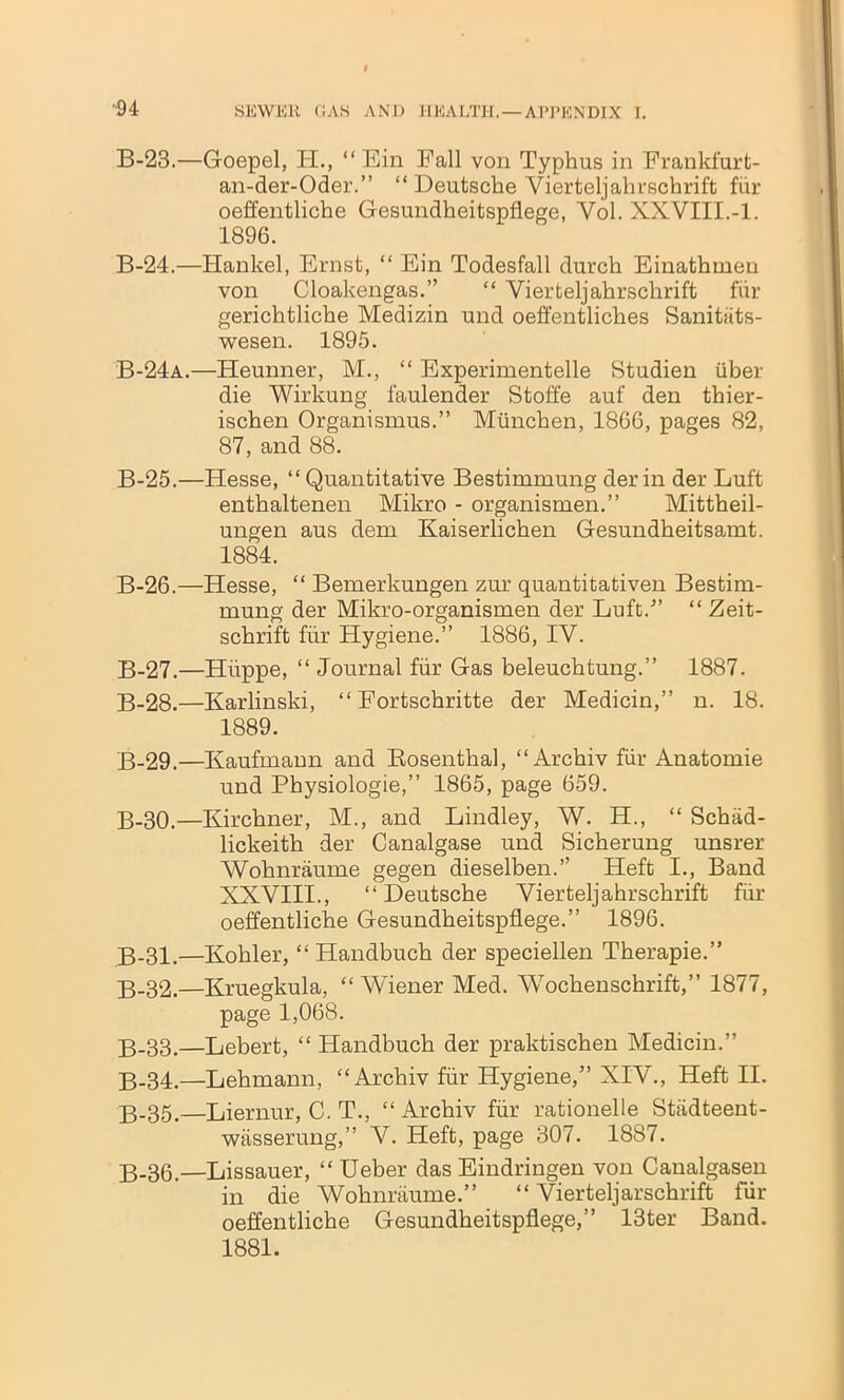 B-23.—Goepel, H., “ Ein Fall von Typhus in Frankfurt- an-der-Oder.” “ Deutsche Vierteljahrschrift fur oeffentliche Gesundheitspflege, Yol. XXVIII.-1. 1896. B-24.—Hankel, Ernst, “ Ein Todesfall durch Einathmen von Cloakengas.” “ Vierteljahrschrift fiir gerichtliche Medizin und oeffentliches Sanitiits- wesen. 1895. B-24a.—Heunner, M., “ Experimentelle Studien iiber die Wirkung faulender Stoffe auf den thier- ischen Organismus.” Miinchen, 1866, pages 82, 87, and 88. B-25.—Hesse, “ Quantitative Bestimmung der in der Luft enthaltenen Mikro - organismen.” Mittheil- ungen aus dem Kaiserlichen Gesundheitsamt. 1884. B-26.—Hesse, “ Bemerkungen zur quantitativen Bestim- mung der Mikro-organismen der Luft/’ “ Zeit- schrift fiir Hygiene.” 1886, IV. B-27.—Huppe, “ Journal fiir Gas beleuchtung.” 1887. B-28.—Karlinski, “ Fortschritte der Medicin,” n. 18. 1889. B-29.—Kaufmann and Bosenthal, “ Archiv fiir Anatomie und Physiologie,” 1865, page 659. B-30.—Kirchner, M., and Bindley, W. H., “ Schad- lickeith der Canalgase und Sicherung unsrer Wohnraume gegen dieselben.” Heft I., Band XXYIII., “Deutsche Yierteljahrschrift fiir oeffentliche Gesundheitspflege.” 1896. B-31.—Kohler, “ Handbuch der speciellen Therapie.” B-32.—Kruegkula, “ Wiener Med. Wochenschrift,” 1877, page 1,068. B-33.—Lebert, “ Handbuch der praktischen Medicin.” B-34.—Lehmann, “Archiv fiir Hygiene,” XIV., Heft II. B-35.—Liernur, C. T., “ Archiv fiir rationelle Stiidteent- wasserung,” V. Heft, page 307. 1887. B-36.—Lissauer, “ Ueber das Eindringen von Canalgasen in die Wohnraume.” “ Vierteljarschrift fur oeffentliche Gesundheitspflege,” 13ter Band. 1881.