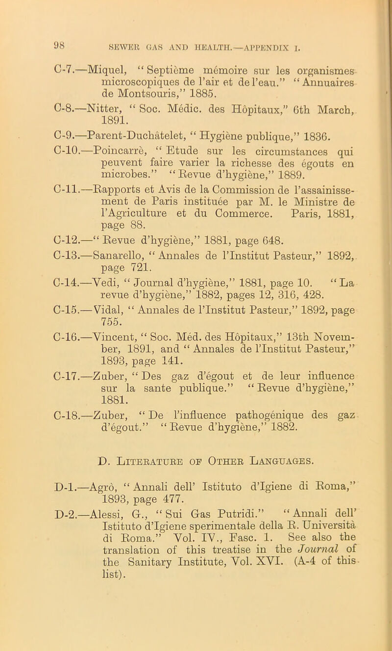 C-7.—Miquel, “ Septieme memoire sur les organismes microscopiques cle l’air et del’eau.” “ Annuaires de Montsouris,” 1885. C-8.—Nitter, “ Soc. Medic, des Hopitaux,” 6th March, 1891. C-9.—Parent-Duchatelet, “ Hygiene publique,” 1836. C-10.—Poincarre, “ Etude sur les circumstances qui peuvent faire varier la richesse des egouts en microbes.” “Eevue d’hygiene,” 1889. C-ll.—Eapports et Avis de la Commission de l’assainisse- ment de Paris institute par M. le Ministre de 1’Agriculture et du Commerce. Paris, 1881, page 88. C-12.—“ Eevue d’hygiene,” 1881, page 648. C-13.—Sanarello, “ Annales de l’lnstitut Pasteur,” 1892, page 721. C-14.—Yedi, “ Journal d’hygiene,” 1881, page 10. “ La revue d’hygiene,” 1882, pages 12, 316, 428. C-15.— Vidal, “ Annales de l’lnstitut Pasteur,” 1892, page 755. C-16.—Vincent, “ Soc. Med. des Hopitaux,” 13th Novem- ber, 1891, and “ Annales de l’lnstitut Pastern,” 1893, page 141. C-17.—Zuber, “Des gaz d’egout et de leur influence sur la sante publique.” “ Eevue d’hygiene,” 1881. C-18.—Zuber, “ De l’influence pathogenique des gaz d’egout.” “Eevue d’hygiene,” 1882. D. Literature of Other Languages. D-l.—Agro, “ Annali dell’ Istituto d’lgiene di Eoma,” 1893, page 477. D-2.—Alessi, G., “ Sui Gas Putridi.” “ Annali dell’ Istituto d’lgiene sperimentale della E. Universita di Eoma.” Vol. IV., Ease. 1. See also the translation of this treatise in the Journal of the Sanitary Institute, Vol. XVI. (A-4 of this list).