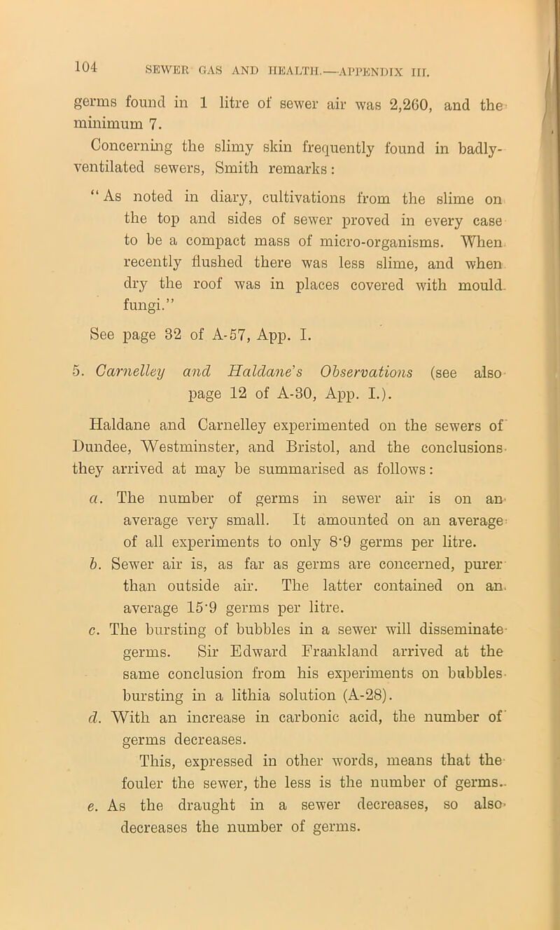 germs found in 1 litre of sewer air was 2,260, and the minimum 7. Concerning the slimy skin frequently found in badly- ventilated sewers, Smith remarks: “ As noted in diary, cultivations from the slime on the top and sides of sewer proved in every case to be a compact mass of micro-organisms. When recently flushed there was less slime, and when dry the roof was in places covered with mould, fungi.” See page 32 of A-57, App. I. 5. Carnelley and Haldane’s Observations (see also page 12 of A-30, App. I.). Haldane and Carnelley experimented on the sewers of Dundee, Westminster, and Bristol, and the conclusions they arrived at may he summarised as follows: a. The number of germs in sewer air is on an average very small. It amounted on an average of all experiments to only 8‘9 germs per litre. b. Sewer air is, as far as germs are concerned, purer than outside air. The latter contained on an. average 15-9 germs per litre. c. The bursting of bubbles in a sewer will disseminate germs. Sir Edward Frankland arrived at the same conclusion from his experiments on bubbles bursting in a lithia solution (A-28). d. With an increase in carbonic acid, the number of germs decreases. This, expressed in other words, means that the fouler the sewer, the less is the number of germs.. e. As the draught in a sewer decreases, so also- decreases the number of germs.