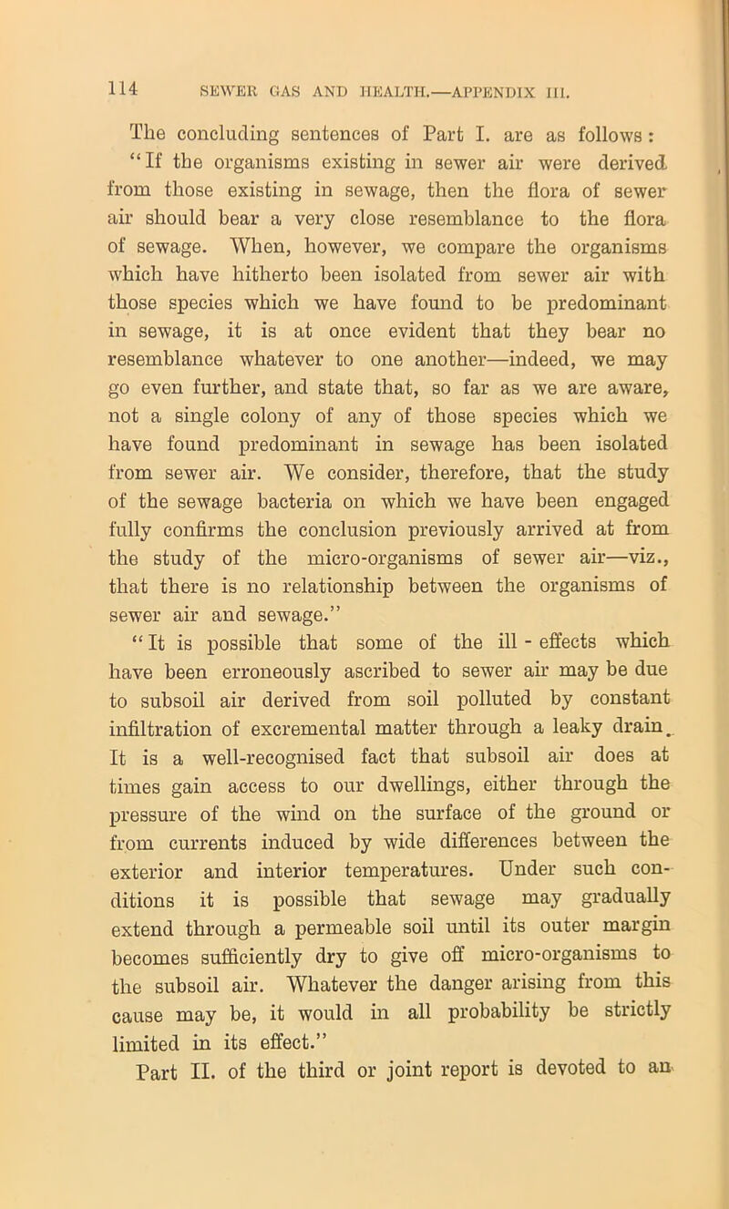 The concluding sentences of Part I. are as follows : “If the organisms existing in sewer air were derived from those existing in sewage, then the flora of sewer air should bear a very close resemblance to the flora of sewage. When, however, we compare the organisms which have hitherto been isolated from sewer air with those species which we have found to be predominant in sewage, it is at once evident that they bear no resemblance whatever to one another—indeed, we may go even further, and state that, so far as we are aware, not a single colony of any of those species which we have found predominant in sewage has been isolated from sewer air. We consider, therefore, that the study of the sewage bacteria on which we have been engaged fully confirms the conclusion previously arrived at from the study of the micro-organisms of sewer air—viz., that there is no relationship between the organisms of sewer air and sewage.” “ It is possible that some of the ill - effects which have been erroneously ascribed to sewer air may be due to subsoil air derived from soil polluted by constant infiltration of excremental matter through a leaky drain. It is a well-recognised fact that subsoil air does at times gain access to our dwellings, either through the pressure of the wind on the surface of the ground or from currents induced by wide differences between the exterior and interior temperatures. Under such con- ditions it is possible that sewage may gradually extend through a permeable soil until its outer margin becomes sufficiently dry to give off micro-organisms to the subsoil air. Whatever the danger arising from this cause may be, it would in all probability be strictly limited in its effect.” Part II. of the third or joint report is devoted to an