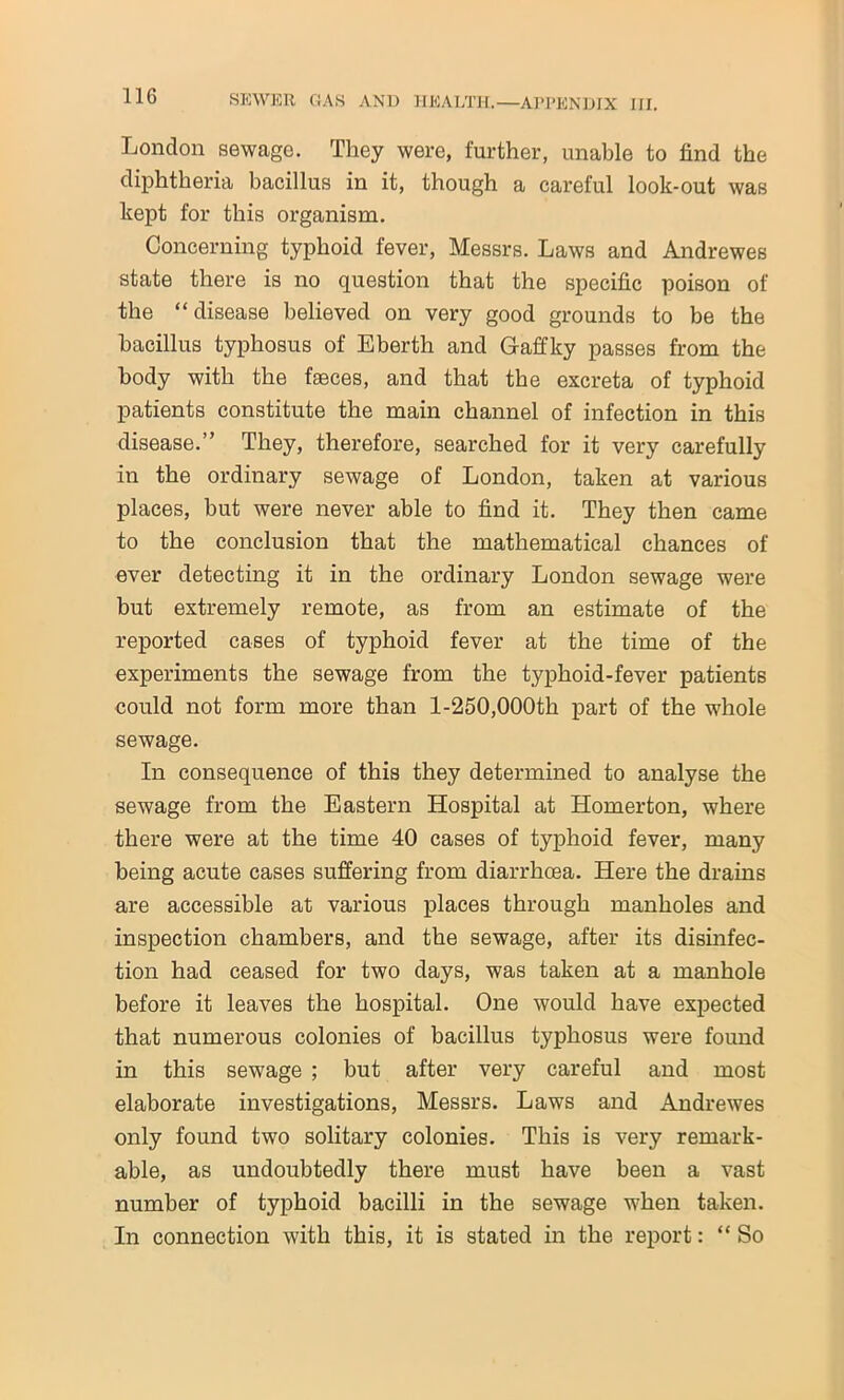 London sewage. They were, further, unable to find the diphtheria bacillus in it, though a careful look-out was kept for this organism. Concerning typhoid fever, Messrs. Laws and Andrewes state there is no question that the specific poison of the “disease believed on very good grounds to be the bacillus typhosus of Eberth and G-affky passes from the body with the faeces, and that the excreta of typhoid patients constitute the main channel of infection in this disease.’’ They, therefore, searched for it very carefully in the ordinary sewage of London, taken at various places, but were never able to find it. They then came to the conclusion that the mathematical chances of ever detecting it in the ordinary London sewage were but extremely remote, as from an estimate of the reported cases of typhoid fever at the time of the experiments the sewage from the typhoid-fever patients could not form more than 1-250,000th part of the whole sewage. In consequence of this they determined to analyse the sewage from the Eastern Hospital at Homerton, where there were at the time 40 cases of typhoid fever, many being acute cases suffering from diarrhoea. Here the drains are accessible at various places through manholes and inspection chambers, and the sewage, after its disinfec- tion had ceased for two days, was taken at a manhole before it leaves the hospital. One would have expected that numerous colonies of bacillus typhosus were found in this sewage ; but after very careful and most elaborate investigations, Messrs. Laws and Andrewes only found two solitary colonies. This is very remark- able, as undoubtedly there must have been a vast number of typhoid bacilli in the sewage when taken. In connection with this, it is stated in the report: “ So