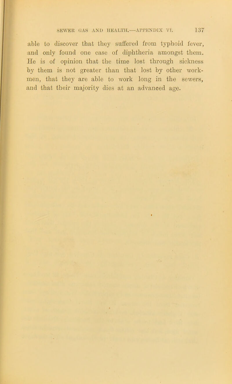 able to discover that they suffered from typhoid fever, and only found one case of diphtheria amongst them. He is of opinion that the time lost through sickness by them is not greater than that lost by other work- men, that they are able to work long in the sewers, and that their majority dies at an advanced age.