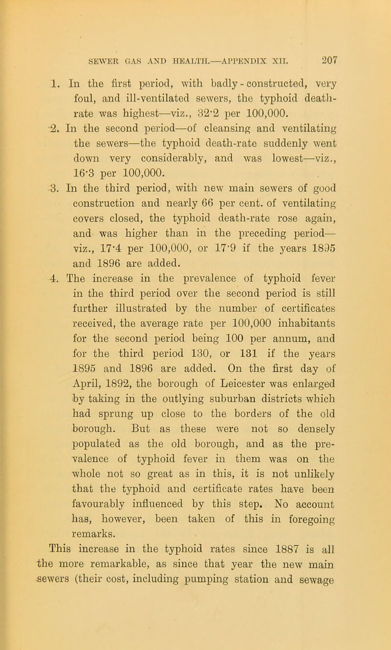 1. In the first period, with badly - constructed, very foul, and ill-ventilated sewers, the typhoid death- rate was highest—viz., 32*2 per 100,000. 2. In the second period—of cleansing and ventilating the sewers—the typhoid death-rate suddenly went down very considerably, and was lowest—viz., 16-3 per 100,000. •3. In the third period, with new main sewers of good construction and nearly 66 per cent, of ventilating covers closed, the typhoid death-rate rose again, and was higher than in the preceding period— viz., 17'4 per 100,000, or 17'9 if the years 1895 and 1896 are added. 4. The increase in the prevalence of typhoid fever in the third period over the second period is still further illustrated by the number of certificates received, the average rate per 100,000 inhabitants for the second period being 100 per annum, and for the third period 130, or 131 if the years 1895 and 1896 are added. On the first day of April, 1892, the borough of Leicester was enlarged by taking in the outlying suburban districts which had sprung up close to the borders of the old borough. But as these were not so densely populated as the old borough, and as the pre- valence of typhoid fever in them was on the whole not so great as in this, it is not unlikely that the typhoid and certificate rates have been favourably influenced by this step. No account has, however, been taken of this in foregoing remarks. This increase in the typhoid rates since 1887 is all the more remarkable, as since that year the new main sewers (their cost, including pumping station and sewage