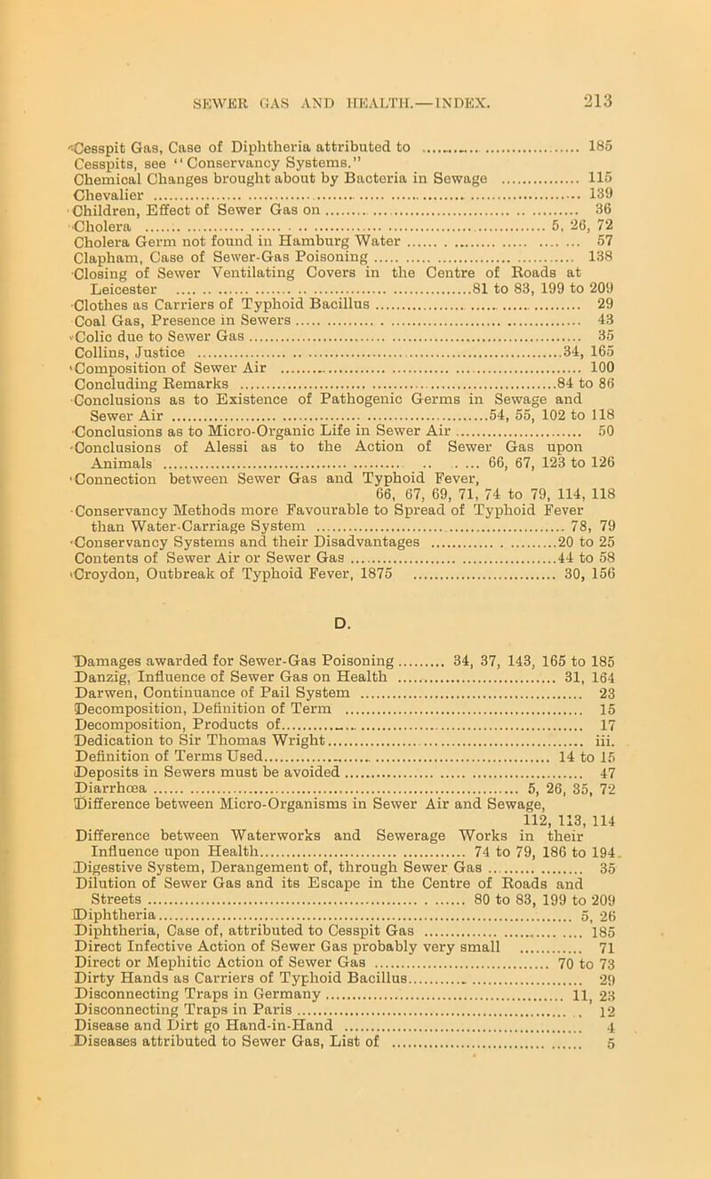 Oesspit Gas, Case of Diphtheria attributed to 185 Cesspits, see “Conservancy Systems.” Chemical Changes brought about by Bacteria in Sewage 115 Chevalier 139 ■Children, Effect of Sewer Gas on 36 •Cholera 5, 26, 72 Cholera Germ not found in Hamburg Water 57 Clapham, Case of Sewer-Gas Poisoning 138 •Closing of Sewer Ventilating Covers in the Centre of Roads at ■Clothes as Carriers of Typhoid Bacillus 29 Coal Gas, Presence in Sewers 43 ■ Colic due to Sewer Gas 35 Collins, Justice 34, 165 'Composition of Sewer Air 100 Concluding Remarks 84 to 86 Conclusions as to Existence of Pathogenic Germs in Sewage and Sewer Air 54, 55, 102 to 118 •Conclusions as to Micro-Organic Life in Sewer Air 50 •Conclusions of Alessi as to the Action of Sewer Gas upon Animals 66, 67, 123 to 126 ■Connection between Sewer Gas and Typhoid Fever, 66, 67, 69, 71, 74 to 79, 114, 118 •Conservancy Methods more Favourable to Spread of Typhoid Fever than Water-Carriage System 78, 79 •Conservancy Systems and their Disadvantages 20 to 25 Contents of Sewer Air or Sewer Gas 44 to 58 ■Croydon, Outbreak of Typhoid Fever, 1875 30, 156 D. Damages awarded for Sewer-Gas Poisoning 34, 37, 143, 165 to 185 Danzig, Influence of Sewer Gas on Health 31, 164 Darwen, Continuance of Pail System 23 Decomposition, Definition of Term 15 Decomposition, Products of 17 Dedication to Sir Thomas Wright iii. Definition of Terms Used 14 to 15 Deposits in Sewers must be avoided 47 Diarrhoea 5, 26, 35, 72 Difference between Micro-Organisms in Sewer Air and Sewage, 112, 113, 114 Difference between Waterworks and Sewerage Works in their Influence upon Health 74 to 79, 186 to 194 Digestive System, Derangement of, through Sewer Gas 35 Dilution of Sewer Gas and its Escape in the Centre of Roads and Streets 80 to 83, 199 to 209 Diphtheria 5, 26 Diphtheria, Case of, attributed to Cesspit Gas 185 Direct Infective Action of Sewer Gas probably very small 71 Direct or Mephitic Action of Sewer Gas 70 to 73 Dirty Hands as Carriers of Typhoid Bacillus 29 Disconnecting Traps in Germany H 23 Disconnecting Traps in Paris 12 Disease and Dirt go Hand-in-Hand 4 Diseases attributed to Sewer Gas, List of 5