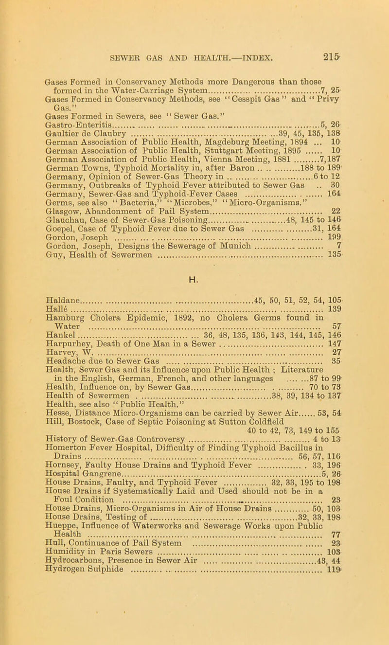 Gases Formed in Conservancy Methods more Dangerous than those formed in the Water-Carriage System 7, 25 Gases Formed in Conservancy Methods, see “Cesspit Gas ” and “ Privy Gas.” Gases Formed in Sewers, see “ Sewer Gas. Gastro-Enteritis 5, 26 Gaultier de Claubry 39, 45, 135, 138 German Association of Public Health, Magdeburg Meeting, 1894 ... 10 German Association of Public Health, Stuttgart Meeting, 1895 10 German Association of Public Health, Vienna Meeting, 1881 7,187 German Towns, Typhoid Mortality in, after Baron 188 to 189 Germany, Opinion of Sewer-Gas Theory in 6 to 12 Germany, Outbreaks of Typhoid Fever attributed to Sewer Gas .. 30 Germany, Sewer-Gas and Typhoid-Fever Cases 164 Germs, see also “Bacteria,” “Microbes,” “Micro-Organisms.” Glasgow, Abandonment of Pail System 22 Glauchau, Case of Sewer-Gas Poisoning 48, 145 to 146 Goepel, Case of Typhoid Fever due to Sewer Gas 31, 164 Gordon, Joseph 199 Gordon, Joseph, Designs the Sewerage of Munich 7 Guy, Health of Sewermen 135' H. Haldane 45, 50, 51, 52, 54, 105 Halle 139 Hamburg Cholera Epidemic, 1892, no Cholera Germs found in Water 57 Hankel 36, 48, 135, 136, 143, 144, 145, 146 Harpurhey, Death of One Man in a Sewer 147 Harvey, W 27 Headache due to Sewer Gas 35 Health, Sewer Gas and its Influence upon Public Health ; Literature in the English, German, French, and other languages 87 to 99^ Health, Influence on, by Sewer Gas 70 to 73 Health of Sewermen .. 38, 39, 134 to 137 Health, see also “Public Health.” Hesse, Distance Micro-Organisms can be carried by Sewer Air 53, 54 Hill, Bostock, Case of Septic Poisoning at Sutton Coldfield 40 to 42, 73, 149 to 155 History of Sewer-Gas Controversy 4 to 13 Homerton Fever Hospital, Difficulty of Finding Typhoid Bacillus in Drains 56, 57, 116 Hornsey, Faulty House Drains and Typhoid Fever 33, 196 Hospital Gangrene 5, 26 House Drains, Faulty, and Typhoid Fever 32, 33, 195 to 198 House Drains if Systematically Laid and Used should not be in a Foul Condition 23 House Drains, Micro-Organisms in Air of House Drains 50, 103 House Drains, Testing of ... 32, 33, 198 Hueppe, Influence of Waterworks and Sewerage Works upon Public Health 77 Hull, Continuance of Pail System 23 Humidity in Paris Sewers 103 Hydrocarbons, Presence in Sewer Air 43, 44 Hydrogen Sulphide 119>