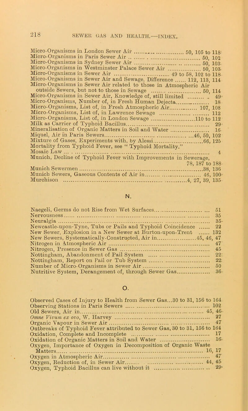 Micro-Organisms in London Sewer Air _ 50, 105 to 118 Micro-Organisms in Paris Sewer Air *>t>< 50 102 Micro-Organisms in Sydney Sewer Air 5o' 103 Micro-Organisms in Westminster Palace Sewer Air 50’ 103- Micro-Organisms in Sewer Air 49 to 58, io2 to 118 Micro-Organisms in Sewer Air and Sewage, Difference 112, 113, 114 Micro-Organisms in Sewer Air related to those in Atmospheric Air outside Sewers, but not to those in Sewage 50, 114 Micro-Organisms in Sewer Air, Knowledge of, still limited ... 49 Micro-Organisms, Number of, in Fresh Human Dejecta 18 Micro-Organisms, List of, in Fresh Atmospheric Air „ 107, 108 Micro-Organisms, List of, in Lawrence Sewage 112 Micro-Organisms, List of, in London Sewage 110 to 112 Milk as Carrier of Typhoid Bacillus 29 Mineralisation of Organic Matters in Soil and Water 16 Miquel, Air in Paris Sewers 46, 50, 102 Mixture of Gases, Experiments with, by Alessi 66, 125 Mortality from Typhoid Fever, see “ Typhoid Mortality.” Mosaic Law 4 Munich, Decline of Typhoid Fever with Improvements in Sewerage, 78, 187 to 188 Munich Sewermen 38, 136 Munich Sewers, Gaseous Contents of Air in 46, 100 Murchison 4, 27, 39, 135 N. Naegeli, Germs do not Rise from Wet Surfaces 51 Nervousness 35 Neuralgia 35- Newcastle-upon-Tyne, Tubs or Pails and Typhoid Coincidence 22 New Sewer, Explosion in a New Sewer at Burton-upon-Trent 132 New Sewers, Systematically-Constructed, Air in 45, 46, 47 Nitrogen in Atmospheric Air 47 Nitrogen, Presence in Sewer Gas 45 Nottingham, Abandonment of Pail System 22 Nottingham, Report on Pail or Tub System 22 Number of Micro-Organisms in Sewer Air 50 Nutritive System, Derangement of, through Sewer Gas 36 O. Observed Cases of Injury to Health from Sewer Gas...30 to 31, 156 to 164 Observing Stations in Paris Sewers 102 Old Sewers, Air in 45, 46 Omne Vivuni ex ovo, W. Harvey 27 Organic Vapour in Sewer Air 47 Outbreaks of Typhoid Fever attributed to Sewer Gas, 30 to 31, 156 to 164 Oxidation, Complete and Incomplete 17 Oxidation of Organic Matters in Soil and Water 16- Oxygen, Importance of Oxygen in Decomposition of Organic Waste Matters 16, 17 Oxygen in Atmospheric Air 47 Oxygen, Reduction of, in Sewer Air 44, 45 Oxygen, Typhoid Bacillus can live without it 29-