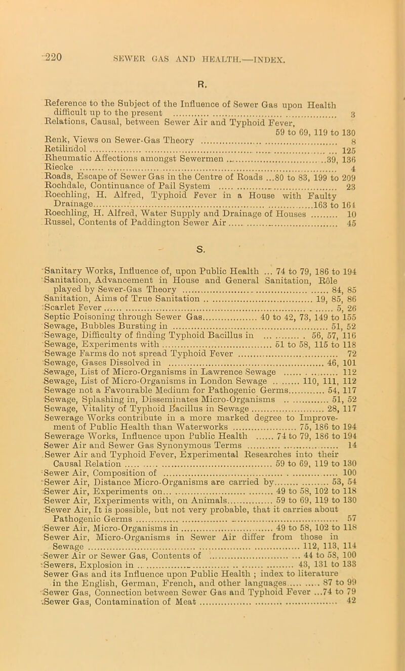 R. Reference to the Subject of the Influence of Sewer Gas upon Health difficult up to the present Relations, Causal, between Sewer Air and Typhoid Fever, 59 to 69, 119 to Renk, Views on Sewer-Gas Theory Retilindol Rheumatic Affections amongst Sewermen B9i Riecke ’ Roads, Escape of Sewer Gas in the Centre of Roads ...80 to 83, 199 to Rochdale, Continuance of Pail System Roechling, H. Alfred, Typhoid Fever in a House with Faulty Drainage 163 to Roechling, H. Alfred, Water Supply and Drainage of Houses Russel, Contents of Paddington Sewer Air 3 130 8 125 136 4 209 23 161 10 45 Sanitary Works, Influence of, upon Public Health ... 74 to 79, 186 to 194 Sanitation, Advancement in House and General Sanitation, Role played by Sewer-Gas Theory 84, 85 Sanitation, Aims of True Sanitation 19, 85, 86 Scarlet Fever 5, 26 Septic Poisoning through Sewer Gas 40 to 42, 73, 149 to 155 Sewage, Bubbles Bursting in 51, 52 Sewage, Difficulty of finding Typhoid Bacillus in 56, 57, 116 Sewage, Experiments with 51 to 58, 115 to 118 Sewage Farms do not spread Typhoid Fever 72 Sewage, Gases Dissolved in 46, 101 Sewage, List of Micro-Organisms in Lawrence Sewage 112 Sewage, List of Micro-Organisms in London Sewage 110, 111, 112 Sewage not a Favourable Medium for Pathogenic Germs 54, 117 Sewage, Splashing in, Disseminates Micro-Organisms 51, 52 Sewage, Vitality of Typhoid Bacillus in Sewage 28, 117 Sewerage Works contribute in a more marked degree to Improve- ment of Public Health than Waterworks 75, 186 to 194 Sewerage Works, Influence upon Public Health 74 to 79, 186 to 194 Sewer Air and Sewer Gas Synonymous Terms 14 Sewer Air and Typhoid Fever, Experimental Researches into their Causal Relation 59 to 69, 119 to 130 Sewer Air, Composition of 100 : Sewer Air, Distance Micro-Organisms are carried by 53, 54 Sewer Air, Experiments on 49 to 58, 102 to 118 Sewer Air, Experiments with, on Animals 59 to 69, 119 to 130 Sewer Air, It is possible, but not very probable, that it carries about Pathogenic Germs 57 Sewer Air, Micro-Organisms in 49 to 58, 102 to 118 Sewer Air, Micro-Organisms in Sewer Air differ from those in Sewage 112, 113, 114 Sewer Air or Sewer Gas, Contents of 44 to 58, 100 hewers, Explosion in ... 43, 131 to 133 Sewer Gas and its Influence upon Public Health ; index to literature in the English, German, French, and other languages 87 to 99 Sewer Gas, Connection between Sewer Gas and Typhoid Fever ...74 to 79 •.Sewer Gas, Contamination of Meat 42