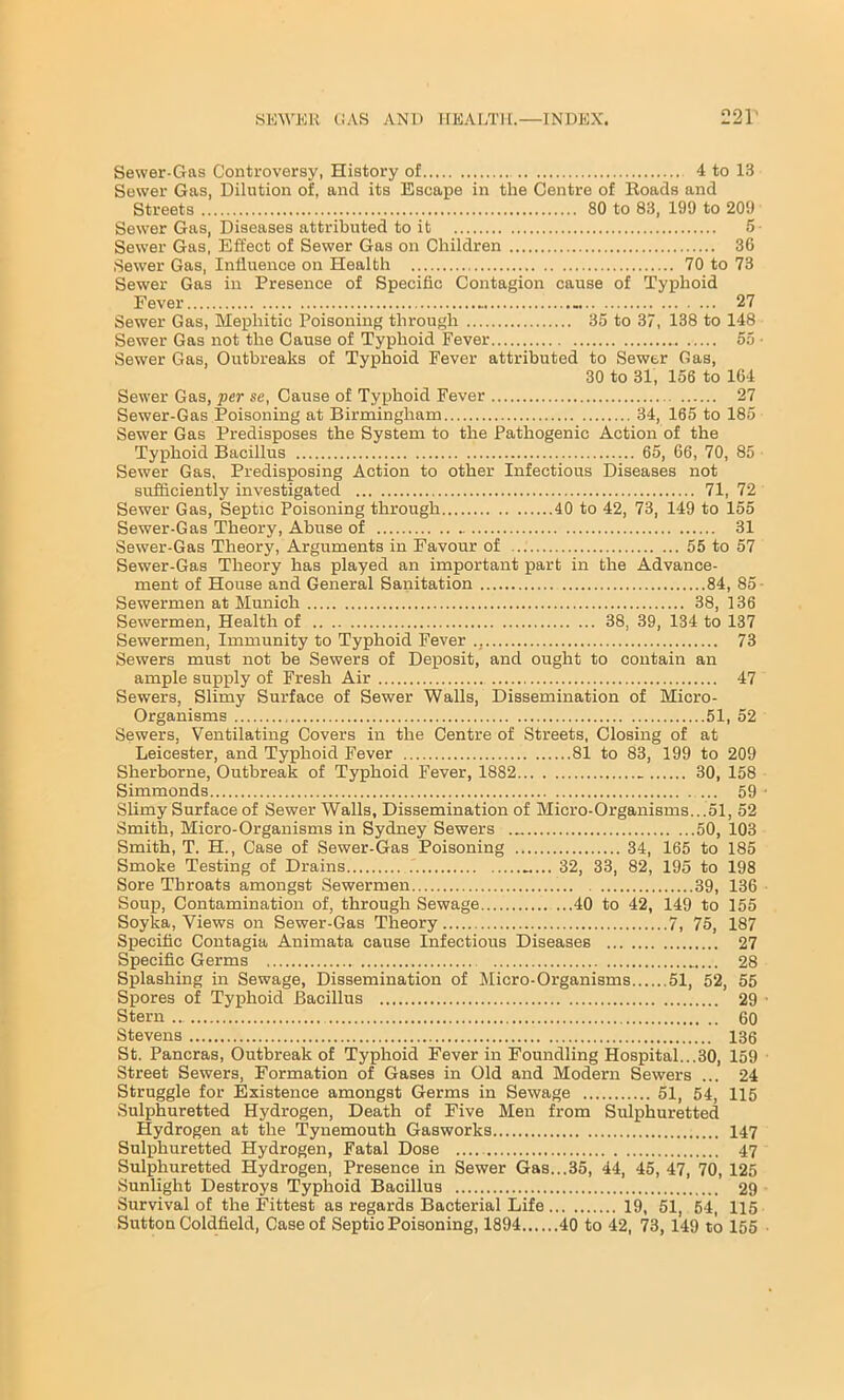 Sewer-Gas Controversy, History of 4 to 13 Sewer Gas, Dilution of, and its Escape in the Centre of Roads and Streets 80 to 83, 199 to 209 Sewer Gas, Diseases attributed to it 5- Sewer Gas, Effect of Sewer Gas on Children 36 Sewer Gas, Influence on Health 70 to 73 Sewer Gas in Presence of Specific Contagion cause of Typhoid Fever .. 27 Sewer Gas, Mephitic Poisoning through 35 to 37, 138 to 148 Sewer Gas not the Cause of Typhoid Fever 55 • Sewer Gas, Outbreaks of Typhoid Fever attributed to Sewer Gas, 30 to 31, 156 to 164 Sewer Gas, per se, Cause of Typhoid Fever 27 Sewer-Gas Poisoning at Birmingham 34, 165 to 185 Sewer Gas Predisposes the System to the Pathogenic Action of the Typhoid Bacillus 65, 66, 70, 85 Sewer Gas, Predisposing Action to other Infectious Diseases not sufficiently investigated 71, 72 Sewer Gas, Septic Poisoning through 40 to 42, 73, 149 to 155 Sewer-Gas Theory, Abuse of 31 Sewer-Gas Theory, Arguments in Favour of 55 to 57 Sewer-Gas Theory has played an important part in the Advance- ment of House and General Sanitation 84, 85 Sewermen at Munich 38, 136 Sewermen, Health of 38, 39, 134 to 137 Sewermen, Immunity to Typhoid Fever ., 73 Sewers must not be Sewers of Deposit, and ought to contain an ample supply of Fresh Air 47 Sewers, Slimy Surface of Sewer Walls, Dissemination of Micro- Organisms 51, 52 Sewers, Ventilating Covers in the Centre of Streets, Closing of at Leicester, and Typhoid Fever 81 to 83, 199 to 209 Sherborne, Outbreak of Typhoid Fever, 1882 30, 158 Simmonds ... 59 Slimy Surface of Sewer Walls, Dissemination of Micro-Organisms...51, 52 Smith, Micro-Organisms in Sydney Sewers 50, 103 Smith, T. H., Case of Sewer-Gas Poisoning 34, 165 to 185 Smoke Testing of Drains 32, 33, 82, 195 to 198 Sore Throats amongst Sewermen 39, 136 Soup, Contamination of, through Sewage 40 to 42, 149 to 155 Soyka, Views on Sewer-Gas Theory 7, 75, 187 Specific Contagia Animata cause Infectious Diseases 27 Specific Germs 28 Splashing in Sewage, Dissemination of Micro-Organisms 51, 52, 55 Spores of Typhoid Bacillus 29 Stern 60 Stevens 136 St. Pancras, Outbreak of Typhoid Fever in Foundling Hospital...30, 159 Street Sewers, Formation of Gases in Old and Modern Sewers ... 24 Struggle for Existence amongst Germs in Sewage 51, 54, 115 Sulphuretted Hydrogen, Death of Five Men from Sulphuretted Hydrogen at the Tynemouth Gasworks 147 Sulphuretted Hydrogen, Fatal Dose 47 Sulphuretted Hydrogen, Presence in Sewer Gas...35, 44, 45, 47, 70, 125 Sunlight Destroys Typhoid Bacillus 29 Survival of the Fittest as regards Bacterial Life 19, 51, 54, 115 Sutton Coldfield, Case of Septic Poisoning, 1894 40 to 42, 73, 149 to 155