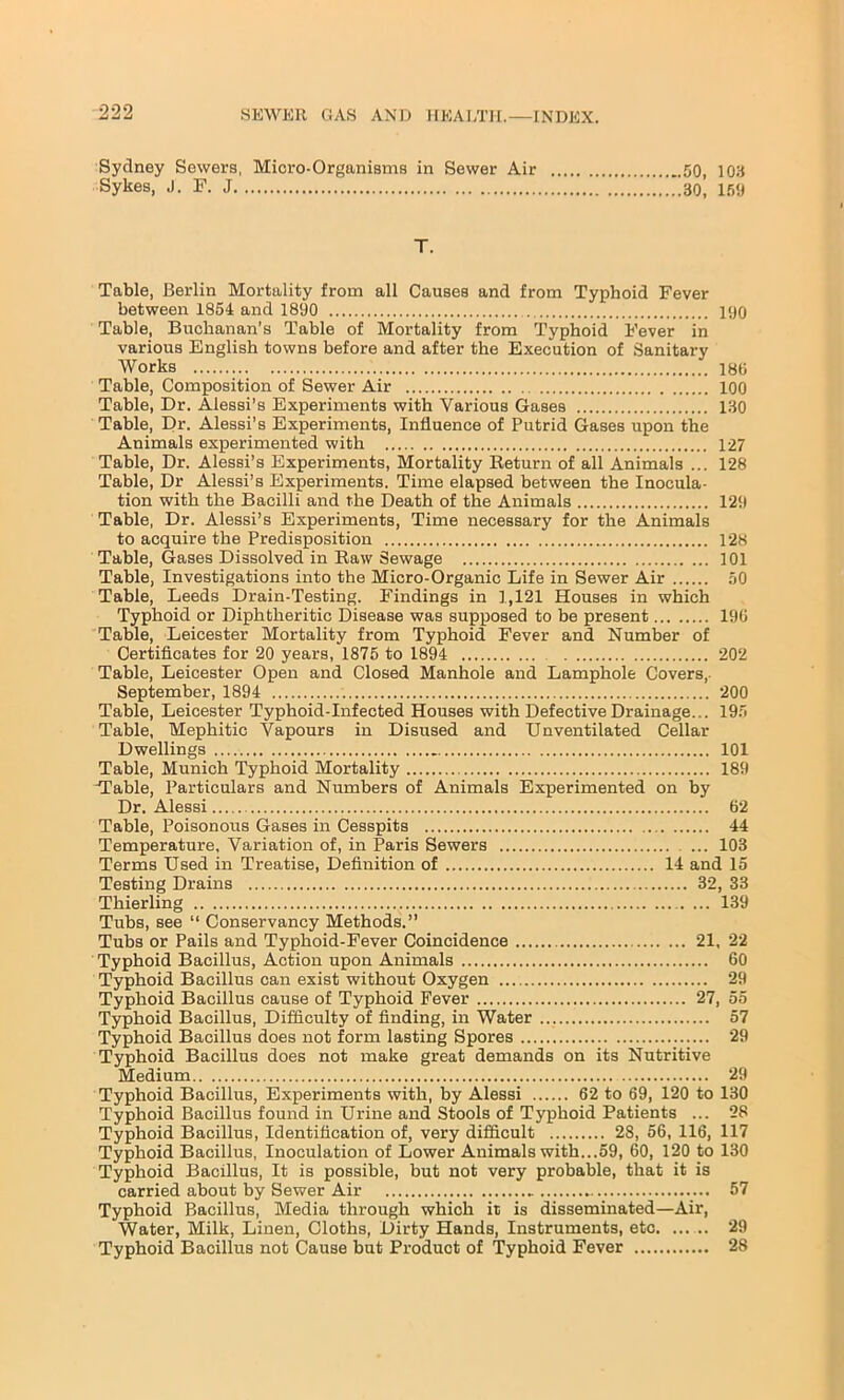Sydney Sewers, Micro-Organisms in Sewer Air 50, 103 Sykes, J. F. J ........30, 159 T. Table, Berlin Mortality from all Causes and from Typhoid Fever between 1854 and 1890 190 Table, Buchanan's Table of Mortality from Typhoid Fever in various English towns before and after the Execution of Sanitary Works 180 Table, Composition of Sewer Air 100 Table, Dr. Alessi’s Experiments with Various Gases 130 Table, Dr. Alessi’s Experiments, Influence of Putrid Gases upon the Animals experimented with 127 Table, Dr. Alessi’s Experiments, Mortality Return of all Animals ... 128 Table, Dr Alessi’s Experiments. Time elapsed between the Inocula- tion with the Bacilli and the Death of the Animals 129 Table, Dr. Alessi’s Experiments, Time necessary for the Animals to acquire the Predisposition 128 Table, Gases Dissolved in Raw Sewage 101 Table, Investigations into the Micro-Organic Life in Sewer Air 50 Table, Leeds Drain-Testing. Findings in 1,121 Houses in which Typhoid or Diphtheritic Disease was supposed to be present 190 Table, Leicester Mortality from Typhoid Fever and Number of Certificates for 20 years, 1875 to 1894 202 Table, Leicester Open and Closed Manhole and Lamphole Covers, September, 1894 200 Table, Leicester Typhoid-Infected Houses with Defective Drainage... 195 Table, Mephitic Vapours in Disused and Unventilated Cellar Dwellings 101 Table, Munich Typhoid Mortality 189 H'able, Particulars and Numbers of Animals Experimented on by Dr. Alessi 62 Table, Poisonous Gases in Cesspits 44 Temperature, Variation of, in Paris Sewers ... 103 Terms Used in Treatise, Definition of 14 and 15 Testing Drains 32, 33 Thierling 139 Tubs, see “ Conservancy Methods.” Tubs or Pails and Typhoid-Fever Coincidence 21, 22 Typhoid Bacillus, Action upon Animals 60 Typhoid Bacillus can exist without Oxygen 29 Typhoid Bacillus cause of Typhoid Fever 27, 55 Typhoid Bacillus, Difficulty of finding, in Water 57 Typhoid Bacillus does not form lasting Spores 29 Typhoid Bacillus does not make great demands on its Nutritive Medium 29 Typhoid Bacillus, Experiments with, by Alessi 62 to 69, 120 to 130 Typhoid Bacillus found in Urine and Stools of Typhoid Patients ... 28 Typhoid Bacillus, Identification of, very difficult 28, 56, 116, 117 Typhoid Bacillus, Inoculation of Lower Animals with...59, 60, 120 to 130 Typhoid Bacillus, It is possible, but not very probable, that it is carried about by Sewer Air „ 57 Typhoid Bacillus, Media through which it is disseminated—Air, Water, Milk, Linen, Cloths, Dirty Hands, Instruments, etc 29 Typhoid Bacillus not Cause but Product of Typhoid Fever 28