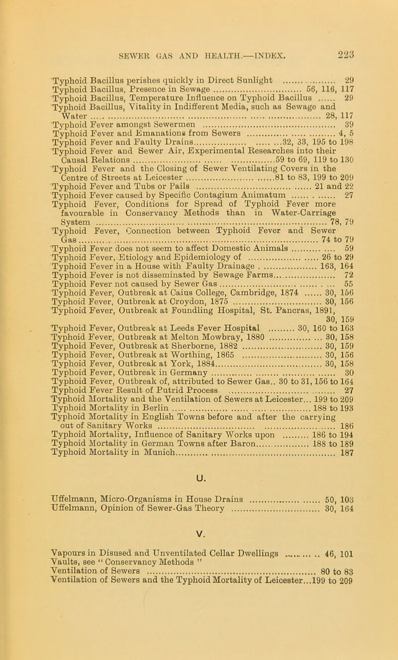 Typhoid Baeillus perishes quickly in Direct Sunlight 29 Typhoid Bacillus, Presence in Sewage 56, 116, 117 Typhoid Bacillus, Temperature Influence on Typhoid Bacillus 29 Typhoid Bacillus, Vitality in Indifferent Media, such as Sewage and Water 28, 117 Typhoid Fever amongst Sewermen 39 Typhoid Fever and Emanations from Sewers 4, 5 Typhoid Fever and Faulty Drains 32, 33, 195 to 198 Typhoid Fever and Sewer Air, Experimental Besearclies into their Causal Relations 59 to 69, 119 to 130 Typhoid Fever and the Closing of Sewer Ventilating Covers in the Centre of Streets at Leicester 81 to 83, 199 to 209 Typhoid Fever and Tubs or Pails 21 and 22 Typhoid Fever caused by Specific Contagium Animatum 27 Typhoid Fever, Conditions for Spread of Typhoid Fever more favourable in Conservancy Methods than in Water-Carriage System 78, 79 Typhoid Fever, Connection between Typhoid Fever and Sewer Gas 74 to 79 Typhoid Fever does not seem to affect Domestic Animals 59 Typhoid Fever, Etiology and Epidemiology of 26 to 29 Typhoid Fever in a House with Faulty Drainage 163, 164 Typhoid Fever is not disseminated by Sewage Farms 72 Typhoid Fever not caused by Sewer Gas 55 Typhoid Fever, Outbreak at Caius College, Cambridge, 1874 30, 156 Typhoid Fever, Outbreak at Croydon, 1875 30, 156 Typhoid Fever, Outbreak at Foundling Hospital, St. Pancras, 1891, 30, 159 Typhoid Fever, Outbreak at Leeds Fever Hospital 30, 160 to 163 Typhoid Fever, Outbreak at Melton Mowbray, 1880 30, 158 Typhoid Fever, Outbreak at Sherborne, 1882 30, 159 Typhoid Fever, Outbreak at Worthing, 1865 30, 156 Typhoid Fever, Outbreak at York, 1884 30, 158 Typhoid Fever, Outbreak in Germany 30 Typhoid Fever, Outbreak of, attributed to Sewer Gas.. 30 to 31,156 to 164 Typhoid Fever Result of Putrid Process 27 Typhoid Mortality and the Ventilation of Sewers at Leicester... 199 to 209 Typhoid Mortality in Berlin 188 to 193 Typhoid Mortality in English Towns before and after the carrying out of Sanitary Works 186 Typhoid Mortality, Influence of Sanitary Works upon 186 to 194 Typhoid Mortality in German Towns after Baron 188 to 189 Typhoid Mortality in Munich 187 U. Uffelmann, Micro-Organisms in House Drains 50, 103 Uffelmann, Opinion of Sewer-Gas Theory 30, 164 V. Vapours in Disused and Unventilated Cellar Dwellings 46, 101 Vaults, see “ Conservancy Methods ” Ventilation of Sewers 80 to 83 Ventilation of Sewers and the Typhoid Mortality of Leicester...199 to 209