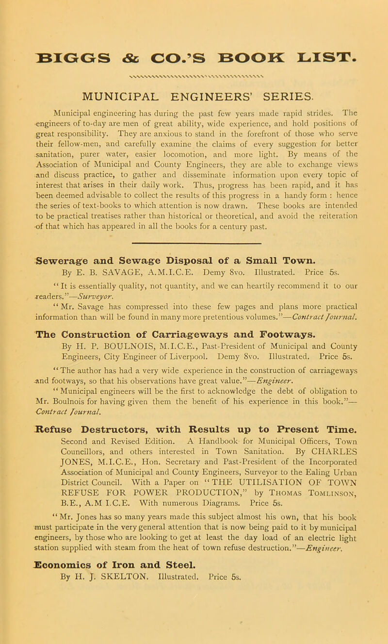 MUNICIPAL ENGINEERS’ SERIES. Municipal engineering has during the past few years made rapid strides. The engineers of to-day are men of great ability, wide experience, and hold positions of great responsibility. They are anxious to stand in the forefront of those who serve their fellow-men, and carefully examine the claims of every suggestion for better sanitation, purer water, easier locomotion, and more light. By means of the Association of Municipal and County Engineers, they are able to exchange views and discuss practice, to gather and disseminate information upon every topic of interest that arises in their daily work. Thus, progress has been rapid, and it has been deemed advisable to collect the results of this progress in a handy form : hence the series of text-books to which attention is now drawn. These books are intended to be practical treatises rather than historical or theoretical, and avoid the reiteration of that which has appeared in all the books for a century past. Sewerage and Sewage Disposal of a Small Town. By E. B. SAVAGE, A.M.I.C.E. Demy 8vo. Illustrated. Price 5s. “It is essentially quality, not quantity, and we can heartily recommend it to our ■readers. ”—Surveyor. “ Mr. Savage has compressed into these few pages and plans more practical information than will be found in many more pretentious volumes.”—Contract fournal. The Construction of Carriageways and Footways. By H. P. BOULNOIS, M.I.C.E., Past-President of Municipal and County Engineers, City Engineer of Liverpool. Demy 8vo. Illustrated. Price 5s. “The author has had a very wide experience in the construction of carriageways and footways, so that his observations have great value.”—Engineer. “ Municipal engineers will be the first to acknowledge the debt of obligation to Mr. Boulnois for having given them the benefit of his experience in this book.”— Contract Journal. Refuse Destructors, with Results up to Present Time. Second and Revised Edition. A Handbook for Municipal Officers, Town Councillors, and others interested in Town Sanitation. By CHARLES JONES, M.I.C.E., Hon. Secretary and Past-President of the Incorporated Association of Municipal and County Engineers, Surveyor to the Ealing Urban District Council. With a Paper on “ THE UTILISATION OF TOWN REFUSE FOR POWER PRODUCTION,” by Thomas Tomlinson, B.E., A.M I.C.E. With numerous Diagrams. Price 5s. “ Mr. Jones has so many years made this subject almost his own, that his book must participate in the very general attention that is now being paid to it by municipal engineers, by those who are looking to get at least the day load of an electric light station supplied with steam from the heat of town refuse destruction.”—Engineer. Economics of Iron and Steel. By H. J. SKELTON. Illustrated. Price 5s.