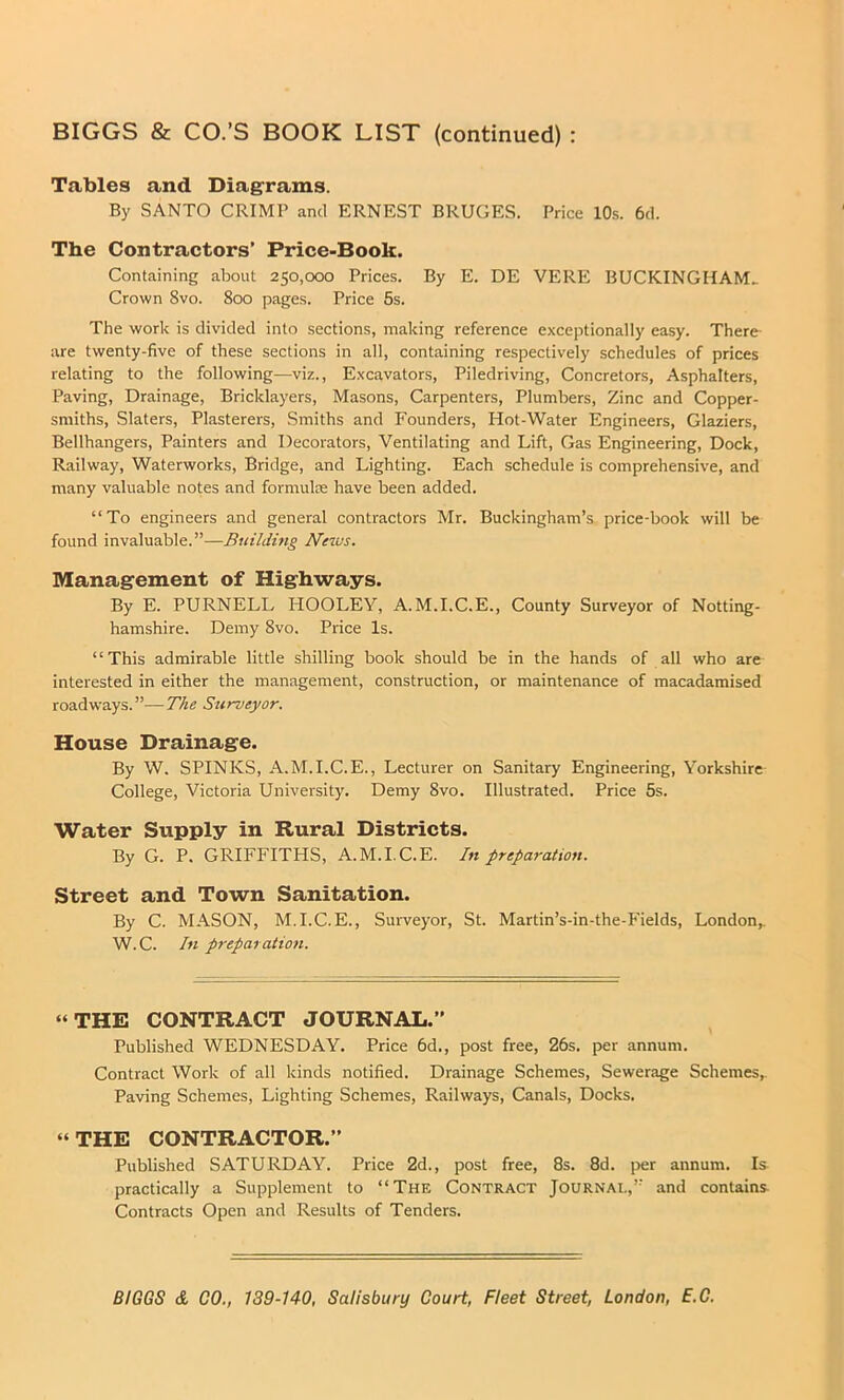Tables and Diagrams. By SANTO CRIMP and ERNEST BRUGES. Price 10s. 6d. The Contractors’ Price-Book. Containing about 250,000 Prices. By E. DE VERE BUCKINGHAM.. Crown 8vo. 800 pages. Price 5s. The work is divided into sections, making reference exceptionally easy. There- are twenty-five of these sections in all, containing respectively schedules of prices relating to the following—viz., Excavators, Piledriving, Concretors, Asphalters, Paving, Drainage, Bricklayers, Masons, Carpenters, Plumbers, Zinc and Copper- smiths, Slaters, Plasterers, Smiths and Founders, Hot-Water Engineers, Glaziers, Bellhangers, Painters and Decorators, Ventilating and Lift, Gas Engineering, Dock, Railway, Waterworks, Bridge, and Lighting. Each schedule is comprehensive, and many valuable notes and formulae have been added. “To engineers and general contractors Mr. Buckingham’s price-book will be found invaluable.”—Building News. Management of Higkways. By E. PURNELL HOOLEY, A.M.I.C.E., County Surveyor of Notting- hamshire. Demy 8vo. Price Is. ‘ ‘ This admirable little shilling book should be in the hands of all who are interested in either the management, construction, or maintenance of macadamised roadways.”—The Surveyor. House Drainag-e. By W. SPINKS, A.M.I.C.E., Lecturer on Sanitary Engineering, Yorkshire College, Victoria University. Demy 8vo. Illustrated. Price 5s. Water Supply in Rural Districts. By G. P. GRIFFITHS, A.M.I.C.E. In preparation. Street and Town Sanitation. By C. MASON, M.I.C.E., Surveyor, St. Martin’s-in-the-Fields, London,. W.C. In preparation. “THE CONTRACT JOURNAL.” Published WEDNESDAY. Price 6d., post free, 26s. per annum. Contract Work of all kinds notified. Drainage Schemes, Sewerage Schemes,. Paving Schemes, Lighting Schemes, Railways, Canals, Docks. “THE CONTRACTOR.” Published SATURDAY. Price 2d., post free, 8s. 8d. per annum. Is practically a Supplement to “The Contract Journal,” and contains Contracts Open and Results of Tenders.
