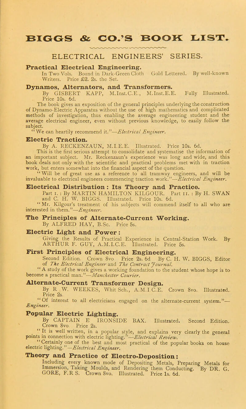 ELECTRICAL ENGINEERS’ SERIES. Practical Electrical Engineering-. InTwoVols. Bound in Dark-Green Cloth Gold Lettered. By well-known Writers. Price £2. 2s. the Set. Dynamos, Alternators, and Transformers. By GISBERT KAPP, M.Inst.C.E., M.Inst.E.E. Fully Illustrated. Price 10s. 6d. The book gives an exposition of the general principles underlying the construction of Dynamo-Electric Apparatus without the use of high mathematics and complicated methods of investigation, thus enabling the average engineering student and the average electrical engineer, even without previous knowledge, to easily follow the subject. “We can heartily recommend it.”—Electrical Engineer. Electric Traction. By A. RECICENZAUN, M.I.E.E. Illustrated. Price 10s. 6d. This is the first serious attempt to consolidate and systematise the information of an important subject. Mr. Reckenzaun’s experience was long and wide, and this book deals not only with the scientific and practical problems met with in traction work, but enters somewhat into the financial aspect of the question. “Will be of great use as a reference to all tramway engineers, and will be invaluable to electrical engineers commencing traction work.”—Electrical Engineer. Electrical Distribution : Its Theory and Practice. Part i. : By MARTIN HAMILTON KILGOUR. Part II. : By H. SWAN and C. H. W. BIGGS. Illustrated. Price 10s. 6d. “ Mr. Kilgour’s treatment of his subjects will commend itself to all who are interested in them.”—Engineer. The Principles of Alternate-Current Working. By ALFRED HAY, B.Sc. Price 5s. Electric Light and Power : Giving the Results of Practical Experience in Central-Station Work. By ARTHUR F. GUY, A.M.I.C.E. Illustrated. Price 5s. First Principles of Electrical Engineering. Second Edition. Crown 8vo Price 2s. 6d By C. H. W. BIGGS, Editor of The Electrical Engineer and The Contract Journal. “A study of the work gives a working foundation to the student whose hope is to become a practical man.”—Manchester Courier. Alternate-Current Transformer Design. By R W. WEEKES, Whit Sch., A.M.I C.E. Crown 8vo. Illustrated. Price 2s. “Of interest to all electricians engaged on the alternate-current system.”— Engineer. Popular Electric Lighting. By CAPTAIN E IRONSIDE BAX. Illustrated. Second Edition. Crown 8vo Price 2s. “ It is well written, in a popular style, and explains very clearly the general points in connection with electric lighting.”—Electrical Review. “ Certainly one of the best and most practical of the popular books on house electric lighting. —Electrical Engineer. Theory and Practice of Electro-Deposition: Including every known mode of Depositing Metals, Preparing Metals for Immersion, Taking Moulds, and Rendering them Conducting. By DR. G. GORE, F, RS. Crown 8vo. Illustrated. Price Is. 6d.