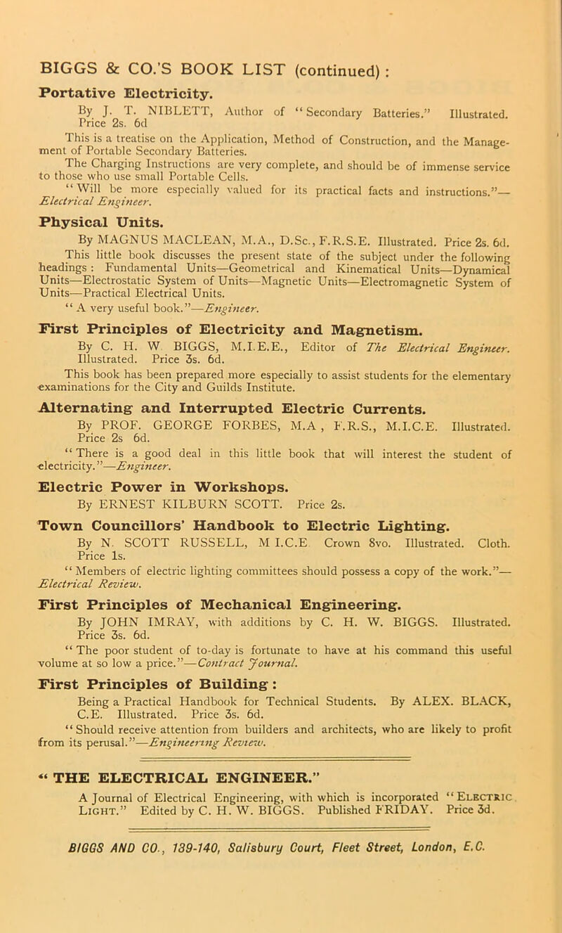 Portative Electricity. By J. T. NIBLETT, Author of “Secondary Batteries.” Illustrated. Price 2s. 6d This is a treatise on the Application, Method of Construction, and the Manage- ment of Portable Secondary Batteries. The Charging Instructions are very complete, and should be of immense service to those who use small Portable Cells. “ Will be more especially valued for its practical facts and instructions.”— Electrical Engineer. Physical Units. By MAGNUS MACLEAN, M.A., D.Sc., F.R.S.E. Illustrated. Price 2s. 6d. This little book discusses the present state of the subject under the following headings : Fundamental Units—Geometrical and Kinematical Units—Dynamical Units—Electrostatic System of Units—Magnetic Units—Electromagnetic System of Units—Practical Electrical Units. “ A very useful book.”—Engineer. First Principles of Electricity and Magnetism. By C. H. W BIGGS, M.I.E.E., Editor of The Electrical Engineer. Illustrated. Price 3s. 6d. This book has been prepared more especially to assist students for the elementary examinations for the City and Guilds Institute. Alternating and Interrupted Electric Currents. By PROF. GEORGE FORBES, M.A , F.R.S., M.I.C.E. Illustrated. Price 2s 6d. “ There is a good deal in this little book that will interest the student of electricity. ”-—Engineer. Electric Power in Workshops. By ERNEST KILBURN SCOTT. Price 2s. Town Councillors’ Handbook to Electric Lighting. By N. SCOTT RUSSELL, M I.C.E Crown 8vo. Illustrated. Cloth. Price Is. “ Members of electric lighting committees should possess a copy of the work.”— Electrical Review. First Principles of Mechanical Engineering. By JOHN IMRAY, with additions by C. H. W. BIGGS. Illustrated. Price 3s. 6d. “ The poor student of to-day is fortunate to have at his command this useful volume at so low a price.”—Contract Journal. First Principles of Building: Being a Practical Handbook for Technical Students. By ALEX. BLACK, C.E. Illustrated. Price 3s. 6d. “ Should receive attention from builders and architects, who are likely to profit from its perusal.”—Engineering Review. « THE ELECTRICAL ENGINEER.” A Journal of Electrical Engineering, with which is incorporated “Electric Light.” Edited by C. H. W. BIGGS. Published FRIDAY. Price 3d.