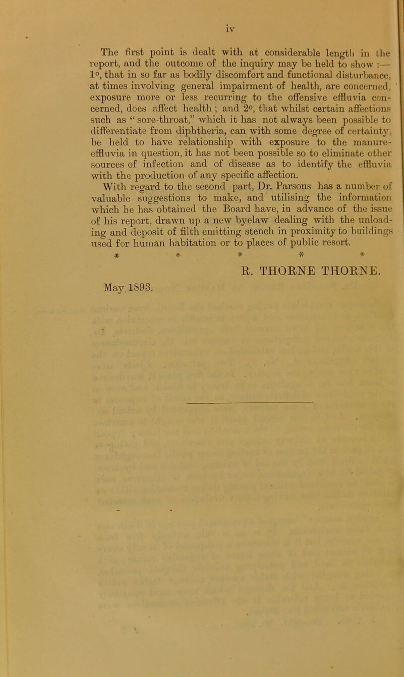 The first point is dealt witli at considerable length in the report, and the outcome of the inquiry may be held to show :— 1°, that in so far as bodily discomfort and functional disturbance, at times involving general impairment of health, are concerned, exposure more or less recurring to the offensive effluvia con- cerned, does affect health ; and 2°, that whilst certain affections such as “ sore-throat,” which it has not always been possible to differentiate from diphtheria, can with some degree of certainty, be held to have relationship with exposure to the manure- effluvia in question, it has not been possible so to eliminate other sources of infection and of disease as to identify the effluvia with the production of any specific affection. With regard to the second part, Dr. Parsons has a number of valuable suggestions to make, and utilising the information which he has obtained the Board have, in advance of the issue of his report, drawn up a new byelaw dealing with the unload- ing and deposit of filth emitting stench in proximity to buildings used for human habitation or to places of public resort. ***** May 1893. R. THORNE THORNE.