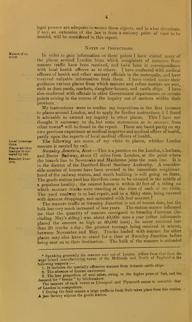 legal powers are adequate to secure these objects, and in what directions, if any, an extension of the law is from asanicary point of view to be desired, will be considered in this report. Notes of Insi^ections. Extent ot in- quiry. Local investiga- tions. Places whither manure is con- veyed by rail. Swanlev Junc- tion. In order to gain information on these points I have visited many of the places around London from which complaints of nuisance from manure traffic have been received, and have been in correspondence with local health officers as to others. I have conferred with medical officers, of health and other sanitary officials in the metropolis, and have received valuable information from them. I have visited under their guidance various places from which manure and refuse matters are Bent, such as dust-yards, markets, slaughter-houses, and cattle ships. I have also conferred with officials in other Government departments on certain points arising in the course of the inquiry out of matters within their province. My instructions were to confine my inspections in the first instance to places around London, and to apply for further instructions if I found it advisable to extend my inquiry to other places. This I have not thought it necessary to do, but some statements as to manure from other towns* will be found in the report. These are based partly on my own previous experience as medical inspector and medical officer of health, partly upon the reports of local medical officers of health. The following are notes of my visits to places, whither London manure is carried by rail. Swanley Junction, Kent.—This is a junction on the London, Chatham, and Dover Hailway, about 17 miles from London, at the point where the branch line to Sevenoaks and Maidstone joins the main line. It is in the district of the Dartford Rural Sanitary Authority. A consider- able number of houses have been erected in the immediate neighbour- hood of the railway station, and much building is still going on there. The goods station yard has therefore come to be situated in the middle of a populous locality; the nearest house is within 30 feet of a siding on which manure trucks were standing at the time of each of my visits. The yard roadway is in bad repair, and in a filthy state, being covered with manure droppings, and saturated with foul matters.f The manure traffic at Swanley Junction is not of recent date, but the bulk has very much increased of late years. The station-master informed me that the quantity of manure consigned to Swanley Junction (in- cluding May’s siding) was about 40,000 tons a year (other informants placed the amount as high as 60,000 tons); he never received less than 20 trucks a day; the greatest tonnage being received in winter, between November and May. Trucks loaded with manure for other places may also have to stand fora time at Swanley Junction before beino- sent on to their destination. The bulk of the manure is unloaded * Sneakine generally the manure sent out of London differs from that from the large inland manufacturing towns of the Midlands and North of England m the foliowin^respec special]y 0ffens;ve manure from Atlantic cattle ships. 2! The absence of human excrement. _ . . , 3. The less proportion of coal ashes, owing to the higher price of .uel, and the d“hct^hicror'ochbM7!)7“lki:rpool and Pljmoulh .tenia to resemble that « l.i*e tn.ffie in fresh ftui, lake, pl.ee from this st.tion. A jam factory adjoins the goods station.