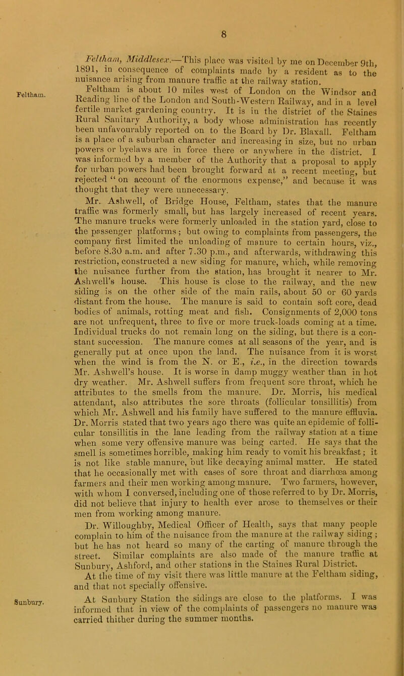 Feltham. Sunbury. Feltham, Middlesex.—This place was visited by me on December 9th, 1891, in consequence of complaints made by a resident as to the* nuisance arising from manure traffic at the railway station. 1<eltham is about 10 miles west of London on the Windsor and Reading line of the London and South-Western Railway, and in a level fertile market gardening country. It is in the district of the Staines Ruial Sanitary Authority, a body whose administration has recently been unfavourably reported on to the Board by Dr. Blaxall. Feltham is a place ol a suburban character and increasing in size, but no urban powers or byelaws are in force there or anywhere in the district. I was informed by a member of the Authority that a proposal to apply for urban powers had been brought forward at a recent meeting, but rejected “ on account of the enormous expense,” and because ft was thought that they were unnecessary. Mr. Ash well, of Bridge House, Feltham, stales that the manure traffic was formerly small, but has largely increased of recent years. The manure trucks were formerly unloaded in the station yard, close to the passenger platforms; but owing to complaints from passengers, the company first limited the unloading of manure to certain hours, viz., before 8.30 a.m. and after 7.30 p.m., and afterwards, withdrawing this restriction, constructed a new siding for manure, which, while removing the nuisance further from the station, has brought it nearer to Mr. Aslnvell’s house. This house is close to the railway, and the new siding is on the other side of the main rails, about 50 or 60 yards distant from the house. The manure is said to contain soft core, dead bodies of animals, rotting meat and fish. Consignments of 2,000 tons are not unfrequent, three to five or more truck-loads coming at a time. Individual trucks do not remain long on the siding, but there is a con- stant succession. The manure comes at all seasons of the year, and is generally put at once upon the land. The nuisance from it is worst when the wind is from the N. or E., i.e., in the direction towards Mr. Ashwell’s house. It is worse in damp muggy weather than in hot dry weather. Mr. Ashwell suffers from frequent sore throat, which he attributes to the smells from the manure. Dr. Morris, his medical attendant, also attributes the sore throats (follicular tonsillitis) from which Mr. Ashwell and his family have suffered to the manure effluvia. Dr. Morris stated that two years ago there was quite an epidemic of folli- cular tonsillitis in the lane leading from the railway station at a time when some very offensive manure was being carted. Lie says that the smell is sometimes horrible, making him ready to vomit his breakfast; it is not like stable manure, but like decaying animal matter. He stated that he occasionally met with cases of sore throat and diarrhoea among farmers and their men working among manure. Two farmers, however, with whom I conversed, including one of those referred to by Dr. Morris, did not believe that injury to health ever arose to themselves or their men from working among manure. Dr. Willoughby, Medical Officer of Health, says that many people complain to him of the nuisance from the manure at the railway siding; but he has not heard so many of the carting of manure through the street. Similar complaints are also made of the manure traffic at Sunbury, Ashford, and other stations in the Staines Rural District. At the time of my visit there was little manure at the Feltham sidiug, and that not specially offensive. At Sunbury Station the sidings are close to the platforms. I was informed that in view of the complaints of passengers no manure was carried thither during the summer months.