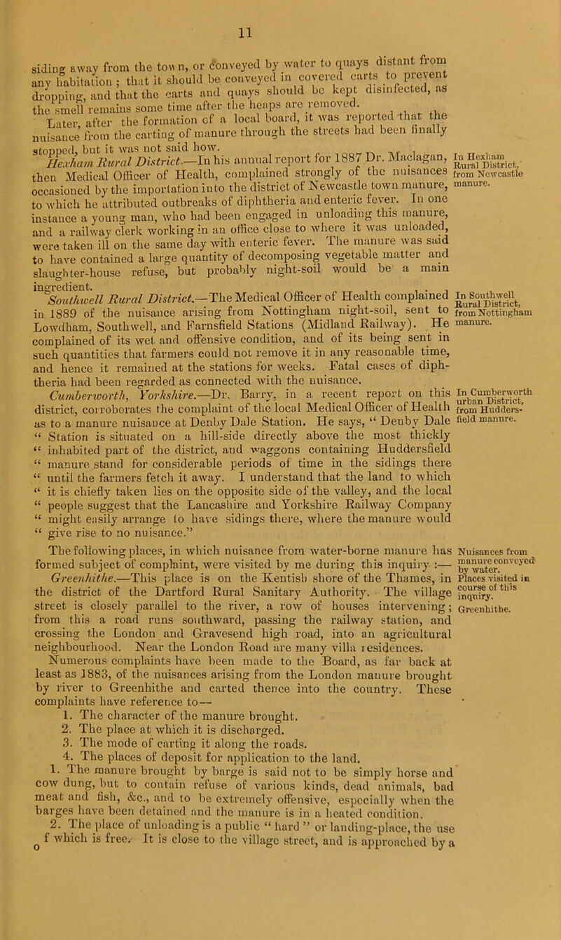 siding away from the tow n, or conveyed by water to quays distant fio any habitation ; that it should be conveyed m covered carts to pre ent dropping, and that the carts and quays should be kept disinfected, as the smell remains some time after the heaps are removed. Later after the formation of a local board, it was reported that the nuisance from the carting of manure through the streets had been finally stonned. but it was not said how. ,, , IleJam Rural District—In his annual report for 1887 Dr. Maclagan, gHexh^. then Medical Officer of Health, complained strongly or the nuisances from Newcastle occasioned by the importation into the district of Newcastle town manure, manure, to which he attributed outbreaks of diphtheria and enteric fever. In one instance a young man, who had been engaged in unloading this manure, and a railway cTerk working in an office close to where it was unloaded, were taken ill on the same day with enteric fever. The manure was said to have contained a large quantity of decomposing vegetable matter and slaughter-house refuse, but probably night-soil would be a main ingredient. Southwell Rural District.—The Medical Officer of Health complained ^Southwell^ in 1889 of the nuisance arising from Nottingham night-soil, sent to from Nottingham Lowdham, Southwell, and Farnsfield Stations (Midland Railway). He manure, complained of its wet and offensive condition, and of its being sent in such quantities that farmers could not remove it in any reasonable time, and hence it remained at the stations for weeks. Fatal cases of diph- theria had been regarded as connected with the nuisance. Cumberworth, Yorkshire— Dr. Barry, in a recent report on this i^Cu^erworlh district, corroborates the complaint of the local Medical Officer of Health from Hndders- as to a manure nuisance at Denby Hale Station. He says, “ Deuby Hale field manure. “ Station is situated on a hill-side directly above the most thickly “ inhabited part of the district, and waggons containing Huddersfield “ manure stand for considerable periods of time in the sidings there “ until the farmers fetch it away. I understand that the land to which “ it is chiefly taken lies on the opposite side of the valley, and the local “ people suggest that the Lancashire and Yorkshire Railway Company “ might easily arrange to have sidings there, where the manure would “ give rise to no nuisance.” The following places, in which nuisance from water-borne manure has Nuisances from formed subject of complaint, were visited by me during this inquiry :— by water°nVCJ'C** Greenhitke.—This place is on the Kentish shore of the Thames, in Places visited in the district of the Hartford Rural Sanitary Authority. The village jSqniry^4,1's street is closely parallel to the river, a row of houses intervening; Greenhithe. from this a road runs southward, passing the railway station, and crossing the London and Gravesend high road, into an agricultural neighbourhood. Near the London Road are many villa lesidences. Numerous complaints have been made to the Board, as far back at least as 1883, of the nuisances arising from the London manure brought by river to Greenhithe and carted thence into the country. These complaints have reference to— 1. The character of the manure brought. 2. The place at which it is discharged. 3. The mode of carting it along the roads. 4. The places of deposit for application to the land. 1. llie manure brought by barge is said not to be simply horse and cow dung, but to contain refuse of various kinds, dead animals, bad meat and fish, &c., and to be extremely offensive, especially when the barges have been detained and the manure is in a heated condition. 2. The place of unloading is a public “ hard ” or landing-place, the use Q f which is free.- It is close to the village street, and is approached by a