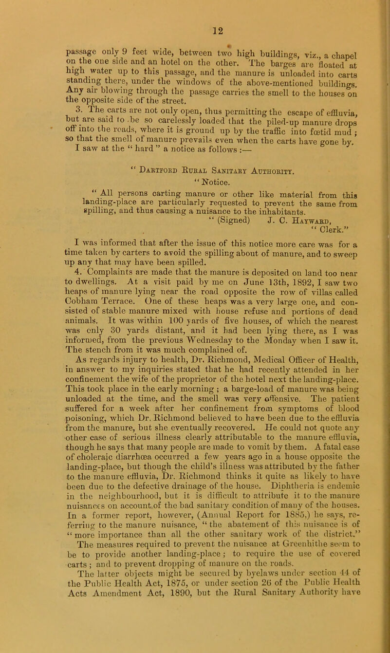 passage only 9 feet wide, between two high buildings, viz a chapel on the one side and an hotel on the other. The barges are floated at high water up to this passage, and the manure is unloaded into carts standing there, under the windows of the above-mentioned buildings. Any air blowing through the passage carries the smell to the houses on the opposite side of the street. 3. The carts are not only open, thus permitting the escape of effluvia, but aie said fo be so carelessly loaded that the piled-up manure drops off into the roads, where it is ground up by the traffic into foetid mud ; so that the smell of manure prevails even when the carts have gone by. I saw at the “ hard ” a notice as follows :— “ Hartford .Rural Sanitary Authority. “ Notice. “ All persons carting manure or other like material from this landing-place are particularly requested to prevent the same from spilling, and thus causing a nuisance to the inhabitants. “ (Signed) J. C. Hayward, “ Clerk.” I was informed that after the issue of this notice more care was for a time taken by carters to avoid the spilling about of manure, and to sweep up any that may have been spilled. 4. Complaints are made that the manure is deposited on land too near to dwellings. At a visit paid by me cn June 13th, 1892, I saw two heaps of manure lying near the road opposite the row of villas called Cobhara Terrace. One of these heaps was a very large one, and con- sisted of stable manure mixed with house refuse and portions of dead animals. It was within 100 yards of five houses, of which the nearest was only 30 yards distant, and it had been lying there, as I was informed, from the previous Wednesday to the Monday when I saw it. The stench from it was much complained of. As regards injury to health, Dr. Richmond, Medical Officer of Health, in answer to my inquiries stated that he had recently attended in her confinement the wife of the proprietor of the hotel next the landing-place. This took place in the early morning ; a barge-load of manure was being unloaded at the time, and the smell was very offensive. The patient suffered for a week after her confinement from symptoms of blood poisoning, which Dr. Richmond believed to have been due to the effluvia from the manure, but she eventually recovered. He could not quote any other case of serious illness clearly attributable to the manure effluvia, though he says that many people are made to vomit by them. A fatal case of choleraic diarrhoea occurred a few years ago in a house opposite the landing-place, but though the child’s illness was attributed by the father to the manure effluvia, Dr. Richmond thinks it quite as likely to have been due to the defective drainage of the house. Diphtheria is endemic in the neighbourhood, but it is difficult to attribute it to the manure nuisances on account of the bad sanitary condition of many of the houses. In a former report, however, (Annual Report for 1885,) he says, re- ferring to the manure nuisance, “ the abatement of this nuisance is of “ more importance than all the other sanitary work of the district.” The measures required to prevent the nuisance at Greenhithe seem to be to provide another landing-place ; to require the use of covered carts ; and to prevent dropping of manure on the roads. The latter objects might be secured by byelaws under section 44 of the Public Health Act, 1875, or under section 2G of the Public Health Acts Amendment Act, 1890, but the Rural Sanitary Authority have