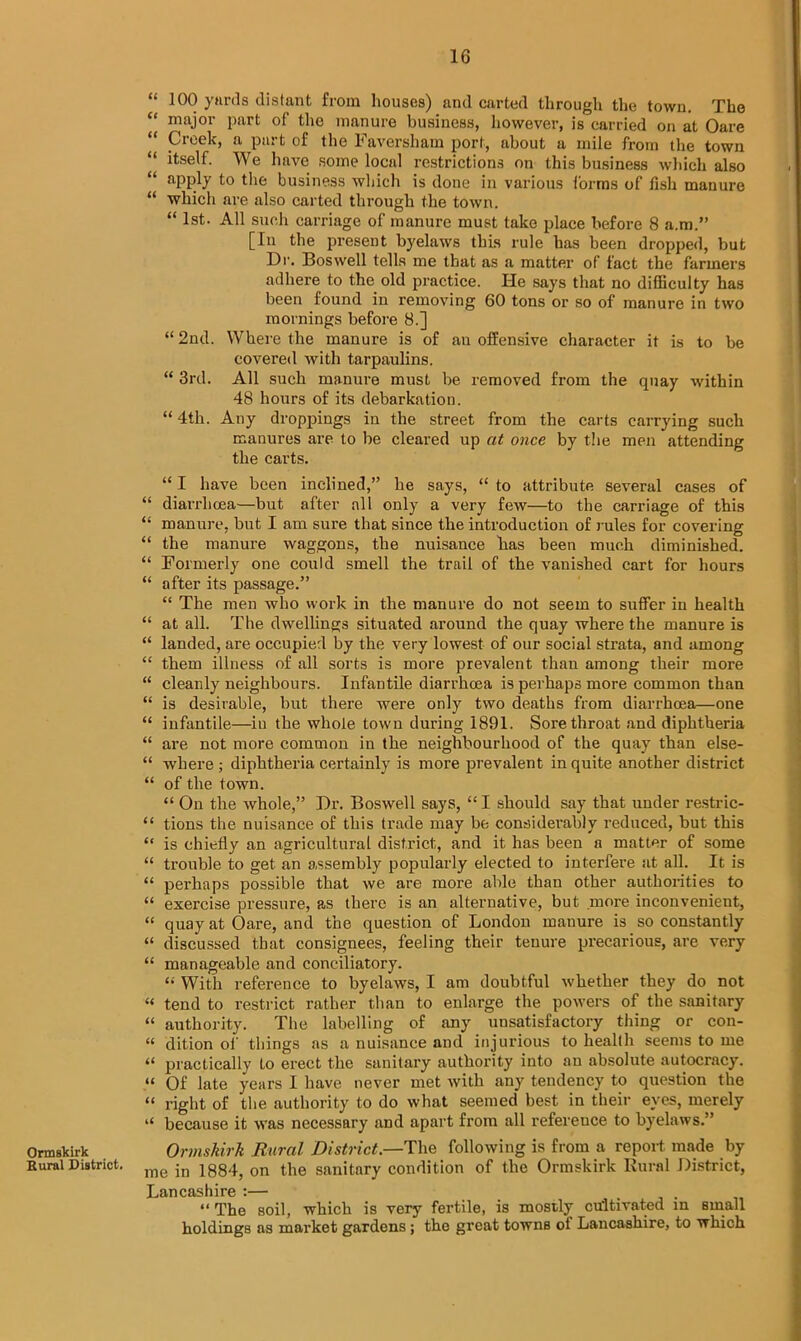 “ 100 yards distant from houses) and carted through the town. The “ major part of the manure business, however, is carried on at Oare “ Creek, a part of the Faversham port, about a mile from the town “ itself. We have some local restrictions on this business which also “ aPply to the business which is done in various forms of fish manure “ which are also carted through the town. “ 1st- All such carriage of manure must take place before 8 a.m.” [In the present byelaws this rule has been dropped, but Dr. Boswell tells me that as a matter of fact the farmers adhere to the old practice. He says that no difficulty has been found in removing 60 tons or so of manure in two mornings before 8.] “ 2nd. Where the manure is of an offensive character it is to be covered with tarpaulins. “ 3rd. All such manure must be removed from the quay within 48 hours of its debarkation. “ 4th. Any droppings in the street from the carts carrying such manures are to be cleared up at once by the men attending the carts. “ I have been inclined,” he says, “ to attribute several cases of “ diarrhoea—but after nil only a very few—to the carriage of this “ manure, but I am sure that since the introduction of rules for covering “ the manure waggons, the nuisance has been much diminished. “ Formerly one could smell the trail of the vanished cart for hours “ after its passage.” “ The men who work in the manure do not seem to suffer in health “ at all. The dwellings situated around the quay where the manure is “ landed, are occupied by the very lowest of our social strata, and among “ them illness of all sorts is more prevalent than among their more “ cleanly neighbours. Infantile diarrhoea is perhaps more common than “ is desirable, but there were only two deaths from diarrhoea—one “ infantile—in the whole town during 1891. Sore throat and diphtheria “ are not more common in the neighbourhood of the quay than else- “ where ; diphtheria certainly is more prevalent in quite another district “ of the town. “ On the whole,” Dr. Boswell says, “I should say that under restric- “ tions the nuisance of this trade may be considei'ablv reduced, but this “ is chiefly an agricultural district, and it has been a matter of some “ trouble to get an assembly popularly elected to interfere at all. It is “ perhaps possible that we are more able than other authorities to “ exercise pressure, as there is an alternative, but more inconvenient, “ quay at Oare, and the question of London manure is so constantly “ discussed that consignees, feeling their tenure precarious, are very “ manageable and conciliatory. “ With reference to byelaws, I am doubtful whether they do not « tend to restrict rather than to enlarge the powers of the sanitary “ authority. The labelling of any unsatisfactory thing or con- “ dition of things as a nuisance and injurious to health seems to me “ practically to erect the sanitary authority into an absolute autocracy. “ Of late years I have never met with any tendency to question the “ right of the authority to do what seemed best in their eyes, merely “ because it was necessary and apart from all reference to byelaws.” Ormskirk Ormskirk Rural District.—The following is from a report made by Eurai District. me 0n the sanitary condition of the Ormskirk Rural District, Lancashire :— _ . “ The soil, which is very fertile, is mostly cultivated in small holdings as market gardens ; the great towns ol Lancashire, to which