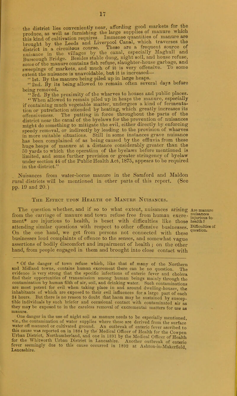 the district lies conveniently near, affording good markets for the produce, as well as furnishing the large supplies of manure which this kind of cultivation requires Immense quantities of manure are broueht by the Leeds and Liverpool Canal, which traverses the district in a circuitous course. These are a frequent source of nuisance in the villages by the canal,_ especially Maghull and Burscou°-h Bridge. Besides stable dung, night soil, and house refuse, some of the manure contains fish refuse, slaughter-house garbage, and sweepings of markets, and much of it is very offensive. To some extent the nuisance is unavoidable, but it is increased • “ 1st. By the manure being piled up in large heaps. “ 2nd. By its being allowed to remain often several days before being removed. ....... “ 3rd. By the proximity of the wharves to houses and public places. “When allowed to remain piled up in heaps the manure, especially if containing much vegetable matter, undergoes a kind of fermenta- tion or putrefaction attended by heating, which greatly increases its ofl'ensiveness. The putting in force throughout the parts of the district near the canal of the byelaws for the prevention of nuisances might do something to mitigate the evil, either directly by enforcing speedy removal, or indirectly by leading to the provision of wharves in more suitable situations. Still in some instances grave nuisance has been complained of as being caused by the effluvia from these huge heaps of manure at a distance considerably greater than the 50 yards to which the operation of the byelaws before mentioned is limited, and some further provision or greater stringency of byelaw under section 44 of the Public Health Act, 1875, appears to be required in the district.” Nuisances from water-borne manure in the Samford and Maldon rural districts will be mentioned in other parts of this report. (See pp. 19 and 20.) The Effect upon Health of Manure Nuisances. The question whether, and if so to what extent, nuisances arising from the carriage of manure and town refuse free from human excre- ment* are injurious to health, is beset with difficulties like those attending similar questions with respect to other offensive businesses. On the one hand, we get from persons not connected with these businesses loud complaints of offence to the senses, and somewhat vague assertions of bodily discomfort and impairment of health ; on the other- hand, from people engaged in them and brought into close contact with * Of the danger of town refuse which, like that of many of the Northern and Midland towns, contains human excrement there can he no question. The evidence is very strong that the specific infections of enteric fever and cholera find their opportunities of transmission among human beings mainly through the contamination by human filth of air, soil, and drinking water. Such contaminations are most potent for evil when taking place in and around dwelliug-houses the inhabitants of which are exposed to their evil influences for a large part of each 24 hours. But there is no reason to doubt that harm may be sustained by suscep- tible individuals by such briefer and occasional contact with contaminated air as they may be exposed to in the careless removal of excremental matters for use as manure. One danger in the use of night soil as manure needs to he especially mentioned, viz., the contamination of water supplies where these are derived from the surface* water off manured or cultivated ground. An outbreak of enteric fever ascribed to this cause was reported on in 188-1 by the Medical Officer of Health for the Cowpen Urban District, Northumberland, and one in 1891 by the Medical Officer of Health for the Whitworth Urban District in Lancashire. Another outbreak of enteric fever seemingly due to this cause occurred in 1892 at Ashton-in-Makcrfield Lancashire. Are manure nuisances injurious to health ? Difficulties of question.