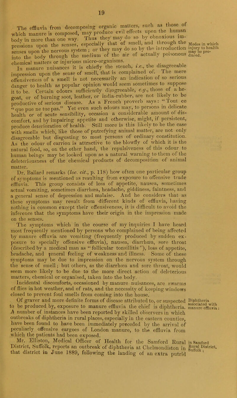 The effluvia from decomposing organic matters, such as those of which manure is composed, may produce evil effects upon the human body in more than one way. Thus they' may do so by obnoxious im- pressions upon the senses, especially that of smell, and through the senses upon the nervous system ; or they may do so by the introduction into the body through the medium of the air of actually poisonous chemical matters or injurious micro-organisms. In manure nuisances it is chiefly the stench, i.e., the disagieeable impression upon the sense of smell, that is complained ol. Hie mere offensiveness of a smell is not necessarily an indication of so serious danger to health as popular opinion would seem sometimes to suppose it to be. Certain odours sufficiently disagreeable, e.g., those of a he- goat or of burning soot, leather, or india-rubber, are not likely to be productive of serious disease. As a French proverb says: I°ut ce « que pue ne tue pas.” Yet even such odours may, to persons in delicate health or of acute sensibility, occasion a considerable amount of dis- comfort, and by impairing appetite and otherwise, might, if persistent, produce deterioration of health. Still more is this 1 ikely to be the case with smells which, like those of putrefying animal matter, are not only disagreeable but disgusting to most persons of ordinary constitution. As 'the odour of carrion is attractive to the blowfly of which it is the natural food, so, on the other hand, the repulsiveness of this odour to human beings may be looked upon as a natural warning to them of the deleteriousness of the chemical products of decomposition of animal matter. Dr. Ballard remarks (loc. cit., p. 118) how often one particular group of symptoms is mentioned as resulting from exposure to offensive trade effluvia. This group consists of loss of appetite, nausea, sometimes actual vomiting, sometimes diarrhoea, headache, giddiness, faintness, and a general sense of depression and malaise. And he considers that as these symptoms may result from different kinds of effluvia, having nothing in common except their offensiveness, it is difficult to avoid the inference that the symptoms have their origin in the impression made on the senses. The symptoms which in the course of my inquiries I have heard most frequently mentioned by persons who complained of being affected by manure effluvia are vomiting (frequently produced by sudden ex- posure to specially offensive effluvia), nausea, diarrhoea, sore throat (described by a medical man as “ follicular tonsillitis ”), loss of appetite, headache, and teneral feeling of weakness and illness. Some of these symptoms may be due to impression on the nervous system through the sense of smell; but others, as the diarrhoea and sore throat, would seem more likely to be due to the more direct action of deleterious matters, chemical or organised, taken into the body. Incidental discomforts, occasioned by manure nuisances, are swarms of flies in hot weather, and of rats, and the necessity of keeping windows closed to prevent foul smells from coming into the house. Of graver and more definite forms of disease attributed to, or suspected to be produced by, exposure to manure effluvia the chief is diphtheria. A number of instances have been reported by skilled observers in which outbreaks of diphtheria in rural places, especially in the eastern counties, have been found to have been immediately preceded by the arrival of peculiarly offensive cargoes of London manure, to the effluvia from which the patients had been exposed. Mr. Elliston, Medical Officer of Health for the Samford Rural District, Suffolk, reports an outbreak of diphtheria at Chelmondiston in that district iu June 1889, following the landing of an extra putrid Modes in which injury to health may be pro- duced. Diphtheria associated with manure effluvia: in Samford Rural District. Suffolk ;