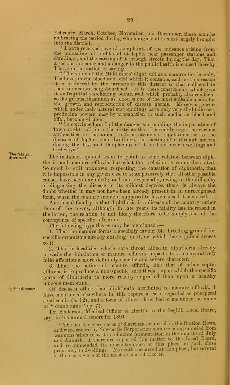 The relation discussed. Other diseases. February, March, October, November, and December, these months embracing the period during which night soil is most largely brought into the district. “ I have received several complaints of the nuisance arising from the unloading of night soil at depdts near passenger stations and dwellings, and the carting of it through streets during the day. That a serious nuisance and a danger to the public health is caused thereby I have no hesitation in saying. “ The value of the Middlesbro’ night soil as a manure lies largely, I believe, in the blood and offal which it contains, and for this reason it is preferred by the farmers in this district to that collected in their immediate neighbourhood. It is these constituents which give it its frightfully sickening odour, and which probably also render it so dangerous, inasmuch as blood is one of the most suitable media for the growth and reproduction of disease germs. Moreover, germs which under their natural surroundings have only very slight disease- producing powers, may by propagation in such media as blood and offal, become virulent. “ So convinced am I of the danger surrounding the importation of town night soil into the districts that I strongly urge the various authorities in the union to form stringent regulations as to the distance of depots from dwellings, the carting of it through streets during the day, and the placing of it on land near dwellings and highways.” The instances quoted seem to point to some relation between diph- theria and manure effluvia, but what that relation is cannot be stated. So much is still unknown respecting the causation of diphtheria, that it is impossible in any given case to state positively that all other possible causes have been excluded ; and more especially, owing to the difficulty of diagnosing the disease in its mildest degrees, there is always the doubt whether it may not have been already present in an unrecognised form, when the manure incident supposed to have caused it occurred. Auother difficulty is that diphtheria is a disease of the country rather than of the towns, although in late years its fatality has increased in the latter; the relation is not likely therefore to be simply one of the conveyance of specific infection. The following hypotheses may be mentioned :— 1. That the manure forms a specially favourable breeding ground for specific organisms already existing in it, or which have gained access to it. t 2. That in localities where sore throat allied to diphtheria already prevails the inhalation of manure effluvia imparts to a comparatively mild affection a more definitely specific and severe character. 3. That the action of manure effluvia, like that of other septic effluvia, is to produce a non-specific sore throat, upon which the specific germ of diphtheria is more readily engrafted than upon a healthy mucous membrane. Of diseases other than diphtheria attributed to manure effluvia, I have mentioned elsewhere in this report a ease regarded ns puerperal septicaemia (p. 12), and a form of illness described to me under the name of “ dumb ague” (p. 7). Dr. Anderson, Medical Officer of Health to the Seghill Local Board, says in his annual report for 1891 :— “ The most severe cases of diarrhoea occurred in the Station Hows, and were caused by Newcastle Corporation manure beiug emptied from waggons when in a state of acute fermentation in the months of July and August. I therefore reported this matter to the Local Board, and recommended its discontinuance at this place in such close proximity to dwellings. No deaths occurred at this place, but several of the cases were of the most serious character.