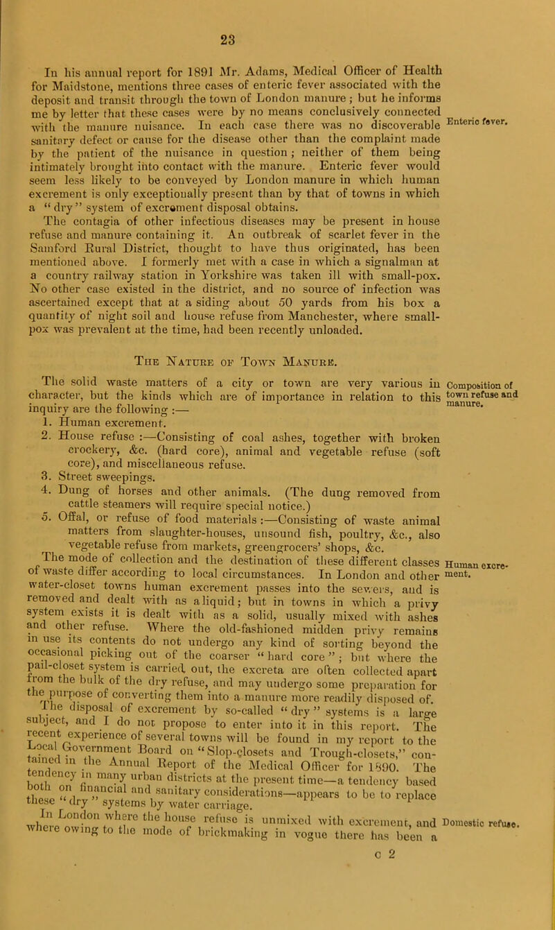 In his annual report for 1891 Mr. Adams, Medical Officer of Health for Maidstone, mentions three cases of enteric fever associated with the deposit and transit through the town of London manure ; but he informs me by letter that these cases were by no means conclusively connected with the manure nuisance. In each case there was no discoverable Enteric fever, sanitary defect or cause for the disease other than the complaint made by the patient of the nuisance in question ; neither of them being intimately brought iiito contact with the manure. Enteric fever would seem less likely to be conveyed by London manure in which human excrement is only exceptionally present than by that of towns in which a “ dry” system of excrement disposal obtains. The contagia of other infectious diseases may be present in house refuse and manure containing it. An outbreak of scarlet fever in the Samford Rural District, thought to have thus originated, has been mentioned above. I formerly met with a case in which a signalman at a country railway station in Yorkshire was taken ill with small-pox. No other case existed in the district, and no source of infection was ascertained except that at a siding about 50 yards from his box a quantity of night soil and house refuse from Manchester, where small- pox was prevalent at the time, had been recently unloaded. The Nature ok Town Manure. The solid waste matters of a city or town are very various in Composition of character, but the kinds which are of importance in relation to this town refuse and inquiry are the following :— manure. 1. Human excrement. 2. House refuse :—Consisting of coal ashes, together with broken crockery, &c. (hard core), animal and vegetable refuse (soft core), and miscellaneous refuse. 3. Street sweepings. 4. Dung of horses and other animals. (The dung removed from cattle steamers will require special notice.) o. Offal, or refuse of food materials :—Consisting of waste animal matters from slaughter-houses, unsound fish, poultry, &c., also vegetable refuse from markets, greengrocers’ shops, &c. The mode of collection and the destination of these different classes Human excre- of waste differ according to local circumstances. In London and other ment. water-closet towns human excrement passes into the severs, and is removed and dealt with as a liquid; but in towns in which a privy system exists it is dealt with as a solid, usually mixed with ashes and other refuse. Where the old-fashioned midden privy remains in use its contents do not undergo any kind of sorting beyond the occasional picking out of the coarser “hard core”; but where the pail-closet system is carried, out, the excreta are often collected apart rom the bulk of the dry refuse, and may undergo some preparation for ie purpose of converting them into a manure more readily disposed of 1 lie disposal of excrement by so-called “dry” systems is a large subject, and I do not propose to enter into it in this report. The recent experience of several towns will be found in my report to the t;!! G°7nmrt B,°ard 011 “ Slop-closets and Trough-closets,” con- tamtd in the Annual Report of the Medical Officer for 1890. The bntfi0?,?? 'n in^ m',an districts at the present time—a tendency based ti ,c , inancia an(l sanitary considerations—appears to be to replace these “ dry systems by water carriage. 1 whm-eLowWtnhore the,h°U8,e/efl,1SC ,iS un,nixed with cerement, and Domestic refuae. eie owing to the mode of brickmaking in vogue there has been a c 2