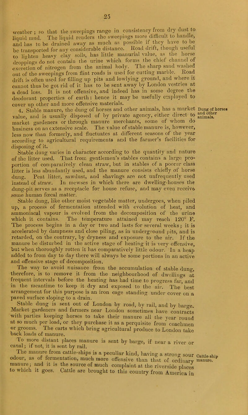 weather ; so that the sweepings range in consistency from dry dust to liquid mud. The liquid renders the sweepings more difficult to handle, and has to be drained away as much as possible if they have to be be transported for any considerable distanco. Road drift, though useful to li oh ten heavy clay soils, has little manurial value, as the horse droppings do not contain the urine which forms the chief channel of excretion of nitrogen from the animal body. The sharp sand washed out of the sweepings from flint roads is used for cutting marble. Road drift is often used for filling up pits and lowlying ground, and where it cannot thus be got rid of it. has to he sent away by London vestries at a dead loss. It is not offensive, and indeed has in some degree the deodorant properties of earth: hence it maybe usefully employed to cover up other and more offensive materials. 4. Stable manure, the dung of horses and other animals, has a market value, and is usually disposed of by private agency, either direct to market gardeners or through manure merchants, some of whom do business'on an extensive scale. The value of stable manure is, however, less now than formerly, and fluctuates at different seasons of the year according to agricultural requirements and the farmer’s facilities for disposing of it. Stable dung varies in character according to the quantity and nature of the litter used. That from gentlemen’s stables contains a large pro- portion of comparatively clean straw, but in stables of a poorer class litter is less abundantly used, and the manure consists chiefly of horse dung. Peat litter, sawdust, and shavings are not unfrequently used instead of straw. In mewses in which there are dwelling-houses the dung-pit serves as a receptacle for house refuse, and may even receive some human foecal matter. Stable dung, like other moist vegetable matter, undergoes, when piled up, a process of fermentation attended with evolution of heat, and ammoniacal vapour is evolved from the decomposition of the urine which it contains. The temperature attained may reach 120° F. The process begins in a day or two and lasts for several weeks; it is accelerated by dampness and close piling, as in underground pits, and is retarded, on the contrary, by dryness and exposure to the air. If the manure be disturbed in the active stage of heating it is very offensive, but when thoroughly rotten it has comparatively little odour. In a heap added to from day to day there will always be some portions in an active and offensive stage of decomposition. The way to avoid nuisance from the accumulation of stable dung, therefore, is to remove it from the neighbourhood of dwellings at frequent intervals before the heating has had time to progress far and in the meantime to keep it dry and exposed to the air. The ’ best arrangement for this purpose is an iron cage standing under cover on a paved surface sloping to a drain. Stable dung is sent out of London by road, by rail, and by bar^e. Market gardeners and farmers near London sometimes have contracts with parties keeping horses to take their manure all the year round at so much per load, or they purchase it as a perquisite from coachmen or grooms. The carts which bring agricultural produce to Loudon take back loads of manure. To more distant places manure is sent by barge, if near a river or canal; if not, it is sent by rail. Ihe manure from cattle-ships is a peculiar kind, having a strong sour odour, as of fermentation, much more offensive than that of ordinary manure; and it is the source of much complaint at the riverside places to which it goes. Cattle are brought to this country from America in Dung of horses and other animals. Cattle ship manure.