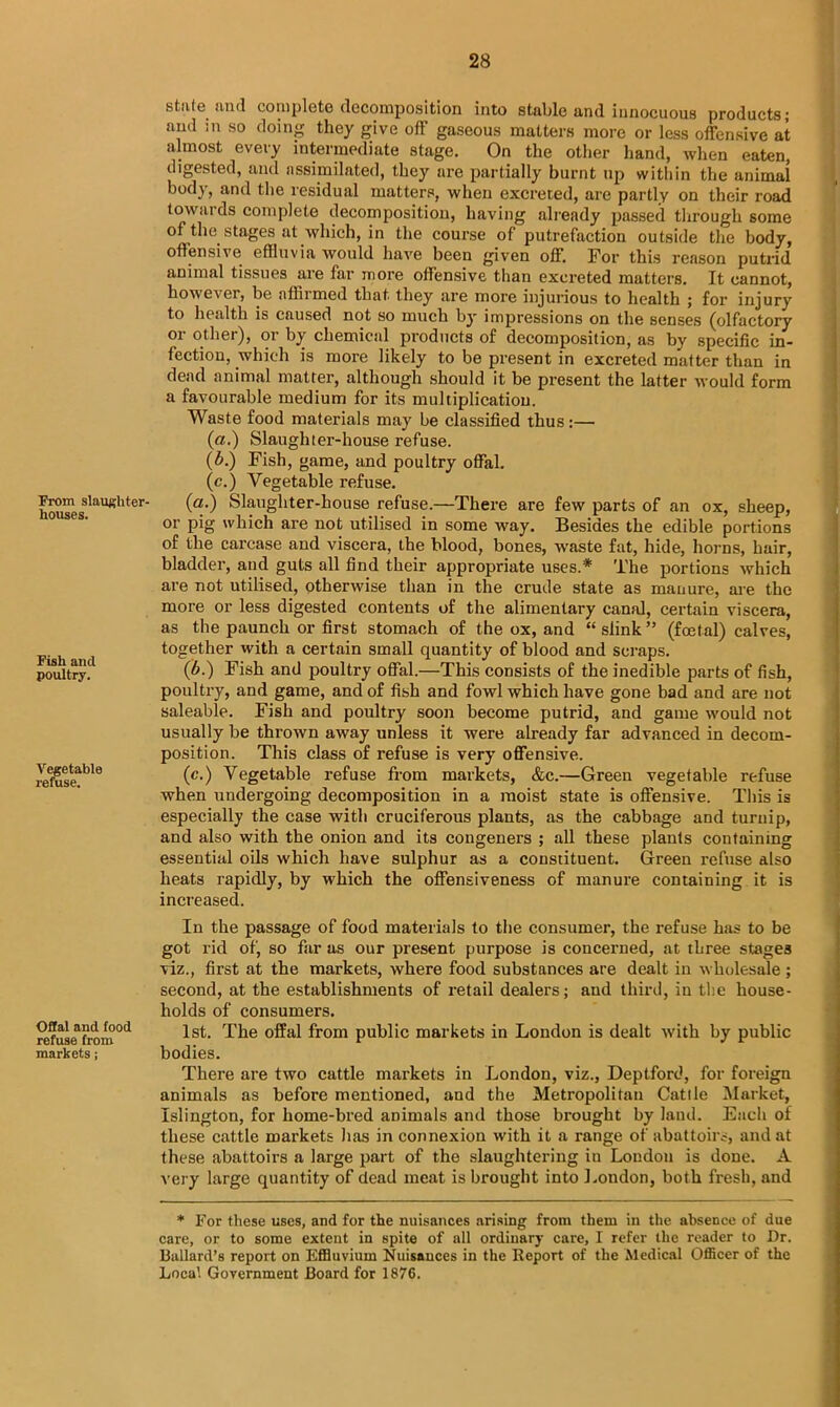 From slaughter houses. Fish and poultry. Vegetable refuse. Offal and food refuse from markets; state and complete decomposition into stable and innocuous products; and ;n so doing they give off gaseous matters more or less offensive at almost every intermediate stage. On the other hand, when eaten, digested, and assimilated, they are partially burnt up within the animal body, and the residual matters, when excreted, are partly on their road towai ds complete decomposition, having already passed through some of the. stages at which, in the course of putrefaction outside the body, offensive effluvia would have been given off. For this reason putrid animal tissues are far more offensive than excreted matters. It cannot, however, be affirmed that they are more injurious to health ; for injury to health is caused not so much by impressions on the senses (olfactory or other), or by chemical products of decomposition, as by specific in- fection, which is more likely to be present in excreted matter than in dead animal matter, although should it be present the latter would form a favourable medium for its multiplication. Waste food materials may be classified thus:— (a.) Slaughter-house refuse. (b.) Fish, game, and poultry offal. (c.) Vegetable refuse. (a.) Slaughter-house refuse.—There are few parts of an ox, sheep, or pig which are not utilised in some way. Besides the edible portions of the carcase and viscera, the blood, bones, waste fat, hide, horns, hair, bladder, and guts all find their appropriate uses.* The portions which are not utilised, otherwise than in the crude state as manure, are the more or less digested contents of the alimentary canal, certain viscera, as the paunch or first stomach of the ox, and “ slink ” (fcetal) calves, together with a certain small quantity of blood and scraps. (b.) Fish and poultry offal.—This consists of the inedible parts of fish, poultry, and game, and of fish and fowl which have gone bad and are not saleable. Fish and poultry soon become putrid, and game would not usually be thrown away unless it were already far advanced in decom- position. This class of refuse is very offensive. (c.) Vegetable refuse from markets, &c.—Green vegetable refuse when undergoing decomposition in a moist state is offensive. This is especially the case with cruciferous plants, as the cabbage and turuip, and also with the onion and its congeners ; all these plants containing essential oils which have sulphur as a constituent. Green refuse also heats rapidly, by which the offensiveness of manure containing it is increased. In the passage of food materials to the consumer, the refuse has to be got rid of, so far as our present purpose is concerned, at three stages viz., first at the markets, where food substances are dealt in wholesale ; second, at the establishments of retail dealers; and third, in the house- holds of consumers. 1st. The offal from public markets in London is dealt with by public bodies. There are two cattle markets in London, viz., Deptford, for foreign animals as before mentioned, and the Metropolitan Cattle Market, Islington, for home-bred animals and those brought by land. Each of these cattle markets lias in connexion with it a range of abattoirs, and at these abattoirs a large part of the slaughtering in Loudon is done. A very large quantity of dead meat is brought into London, both fresh, and * For these uses, and for the nuisances arising from them in the absence of due care, or to some extent in spite of all ordinary care, I refer the reader to Dr. Ballard’s report on Effluvium Nuisances in the Report of the Medical Officer of the Local Government Board for 1876.