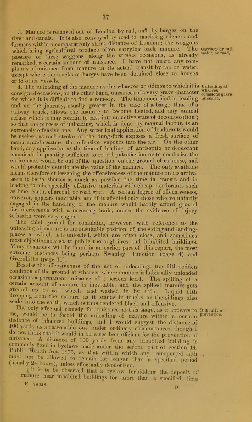 Carriage by rail, water, or road. Unloading at wharves occasions grave nuisance. 3. Manure is removed out of London by rail, and by barges on the river and canals. It is also conveyed by road to market gardeners and farmers within a comparatively short distance ot London ; the waggons which bring agricultural produce often carrying back manure. I he passage of these waggons along the streets occasions, as alieady remarked, a certain amount of nuisance. I have not heard any com- plaints of nuisance from manure in its actual transit by rail or water, except where the trucks or barges have been detained close to houses or to other vessels. 4. The unloading of the manure at the wharves or sidings to which it is consigned occasions, on the other hand, nuisances of a very grave character for which it is difficult to fiud a remedy. The time occupied in loading and on the journey, usually greater in the case of a barge than of a railway truck, allows the manure to become heated, and any animal refuse which it may contain to pass into an active state of decomposition’; so that the process of unloading, which is done by manual labour, is an extremely offensive one. Any superficial application of deodorants would be useless, as each stroke of the dung-fork exposes a fresh surface of manure, and scatters the offensive vapours into the air. On the other hand, any application at the time of loading of antiseptic or deodorant chemicals in quantity sufficient to retard putrefaction or to deodorize the entire mass would be out of the question on the ground of expense, and would probably deteriorate the value of the manure. The only available means therefore of lessening the offensiveness of the manure on its arrival seem to be to shorten as much as possible the time in transit, and in loading to mix specially offensive materials with cheap deodorants such as lime, earth, charcoal, or road grit. A certain degree of offensiveness, however, appears inevitable, and if it affected only those who voluntarily engaged in the handling of the manure would hardly afford ground for interference with a necessary trade, unless the evidence of injury to health were very cogent. The chief ground for complaint, however, with reference to the unloading of manure is the unsuitable position of, the siding and landing- places at which it is unloaded, which are often close, and sometimes most objectionably so, to public thoroughfares and inhabited buildings. Many examples will be found in an earlier part of this report, the most extreme instances being perhaps Swanley Junction (page 4) and Greenhithe (page 11). Besides the otfensiveness of the act of unloading, the filth-sodden condition of the ground at wharves where manure is habitually unloaded occasions a permanent nuisance of a serious kind. The spilling of a certain amount of manure is inevitable, and the spilled manure gets ground up by cart wheels and washed in by rain. Liquid filth dropping from the manure as it stands in trucks on the sidings also soaks into the earth, which is thus rendered black and offensive. 1 he only effectual remedy for nuisance at this stage, as it appears to Difficulty of me, would be to forbid the unloading of manure within a certain provcntion- distance of inhabited buildings, and 1 would suggest the distance of 100 yards, as a reasonable one under ordinary circumstances, though I o not think that it would in all cases he sufficient for the prevention of nuisance. A distance ol 100 yards from any inhabited building is common y fixed in byelaws made under the second part of section 44. 11 ^ ' ''!'1 1 {ls that within which any transported filth . mus no ie allowed to remain for longer than a specified period (usually 24 hours), unless effectually deodorised. [It is to be observed that a byelaw forbidding the deposit of manure near inhabited buildings for more than a specified time E 78058.