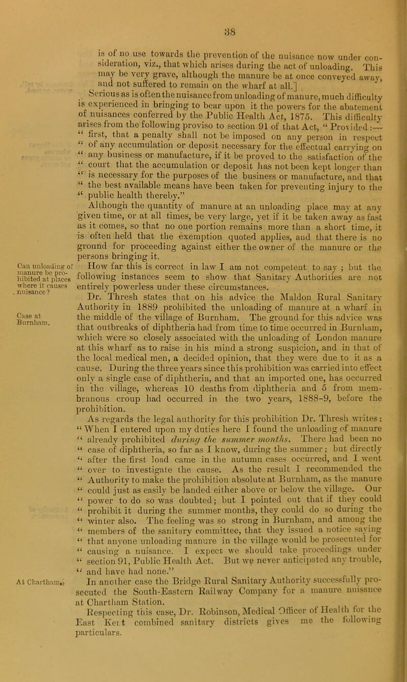 Can unloading of manure be pro- hibited at places where it causes nuisance ? Case at Burnham. At Cl’.ai'tknni.t is of no use towards the prevention of the nuisance now under con- sideration, viz., that which arises during the act of unloading. This may be very grave, although the manure be at once conveyed away and not suffered to remain on the wharf at all.] Serious as is often the nuisance from unloading of manure, much difficulty is experienced in bringing to bear upon it the powers for the abatement of nuisances conferred by the Public Health Act, 1875. This difficulty arises from the following proviso to section 91 of that Act, “ Provided :— first, that a penalty shall not be imposed on any person in respect ol any accumulation or deposit necessary for the effectual carrying on “ any business or manufacture, if it be proved to the satisfaction of the couit that the accumulation or deposit has not been kept longer than “ is necessary for the purposes of the business or manufacture, and that “ the best available means have been taken for preventing injury to the “ public health thereby.” Although the quantity of manure at an unloading place may at any given time, or at all times, be very large, yet if it be taken away as fast as it comes, so that no one portion remains more than a short time, it is often held that the exemption quoted applies, and that there is no ground for proceeding against either the owner of the manure or the persons bringing it. How far this is correct in law I am not competent to say ; but the following instances seem to show that Sanitary Authorities are not entirely powerless under these circumstances. Dr. Thresh states that on his advice the Maldon Rural Sanitary Authority in 1889 prohibited the unloading of manure at a wharf in the middle of the village of Burnham. The ground for this advice was that outbreaks of diphtheria had from time to time occurred in Burnham, which were so closely associated with the unloading of London manure at this wharf as to raise in his mind a strong suspicion, and in that of the local medical men, a decided opinion, that they were due to it as a cause. During the three years since this prohibition was carried into effect only a single case of diphtheria, and that an imported one, has occurred in the village, whereas 10 deaths from diphtheria and 5 from mem- branous croup had occurred in the two years, 1888-9, before the prohibition. As regards the legal authority for this prohibition Dr. Thresh writes: “ When I entered upon my duties here I found the unloading of manure “ already prohibited during the summer months. There had been no “ case of diphtheria, so far as I know, during the summer; but directly <; after the first load came in the autumn cases occurred, and I went “ over to investigate the cause. As the result I recommended the “ Authority to make the prohibition absolute at Burnham, as the manure “ could just as easily be landed either above or below the village. Our “ power to do so was doubted; but I pointed out that if they could “ prohibit it during the summer months, they could do so during the “ winter also. The feeling was so strong in Burnham, and among the “ members of the sanitary committee, that they issued a notice saying “ that anyone unloading manure in the village would be prosecuted for “ causing a nuisance. I expect we should take proceedings under “ section 91, Public Health Act. But w? never anticipated any trouble, “ and have had none.” In another case the Bridge Rural Sanitary Authority successfully pro- secuted the South-Eastern Railway Company for a manure nuisance at Chartliam Station. Respecting this case, Dr. Robinson, Medical Officer of Health tor the East Kent combined sanitary districts gives me the following particulars.