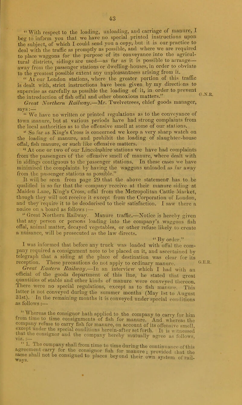 “ With respect to the loading, unloading, and carriage of manure, I beg to inform you that wo have no special printed instructions upon the subject, of which I could send you a copy, but it is our practice to deal with the traffic as promptly as possible, and where we are lequhed to place waggons for the purpose of its conveyance into the agricul- tural districts, sidings are used—as far as it is possiole to arrange away from the passenger stations or dwelling-houses, in order to obviate to the greatest possible extent any unpleasantness arising from it. “ At our London stations, where the greater portion of this traffic is dealt with, strict instructions have been given by my directions to supervise as carefully as possible the loading of it, in order to prevent the introduction of fish offal and other obnoxious matters.” Great Northern Railioay.—Mr. Twelvetrees, chief goods manager, says:— “ We.have no written or printed regulations as to the conveyance of town manure, but at various periods have had strong complaints from the local authorities as to the offensive smell at some of our stations. “ So far as King’s Cross is concerned we keep a very sharp watch on the loading of manure, and prohibit the loading of slaughter-house offal, fish manure, or such like offensive matters. “ At one or two of our Lincolnshire stations we have had complaints from the passengers of the offensive smell of manure, where dealt with in sidings contiguous to the passenger stations. In these cases we have minimised the complaints by having the waggons unloaded as far away from the passenger stations as possible.” It will be seen from page 29 that the above statement has to be qualified in so far that the company receive at their manure siding at Maiden Lane, King’s Cross, offal from the Metropolitan Cattle Market, though they will not receive it except from the Corporation of London, and they require it to be deodorised to their satisfaction. I saw there a noiice on a board as follows :— “ Great Northern Railway. Manure traffic.—Notice is hereby given that any person or persons loading into the company’s waggons fish offal, animal matter, decayed vegetables, or other refuse likely to create a nuisance, will be prosecuted as the law directs. “ By order.” I was informed that before any truck was loaded with offal the com- pany required a consignment note to be placed on it, aud ascertained by telegraph that a siding at the place of destination was clear lor its reception. These precautions do not apply to ordinary manure. Great Eastern Railway.—In an interview which I had with an official of the goods department of this line, he stated that great quantities of stable and other kinds of manure were conveyed thereon. There were no special regulations, except as to fish manure. This latter is not conveyed during the summer months (May 1st to August 31st). In the remaining months it is conveyed under special conditions as follows:— “ Whereas the consignor hath applied to the company to can y for him from time to time consignments of fish for manure. And whereas the company refuse to carry fish for manure, on account of its offensive smell SWi Ur>der the special conditions herein-after setfortli. It is witnessed that the consignor and the company hereby mutually agree as follows, VIZ. I— “ L The company shall from time to time during the continuance of this agreement carry for the consignor fish for manure; provided ihat the ways ^^ n0t consiSued to places beyond their own system of rail-