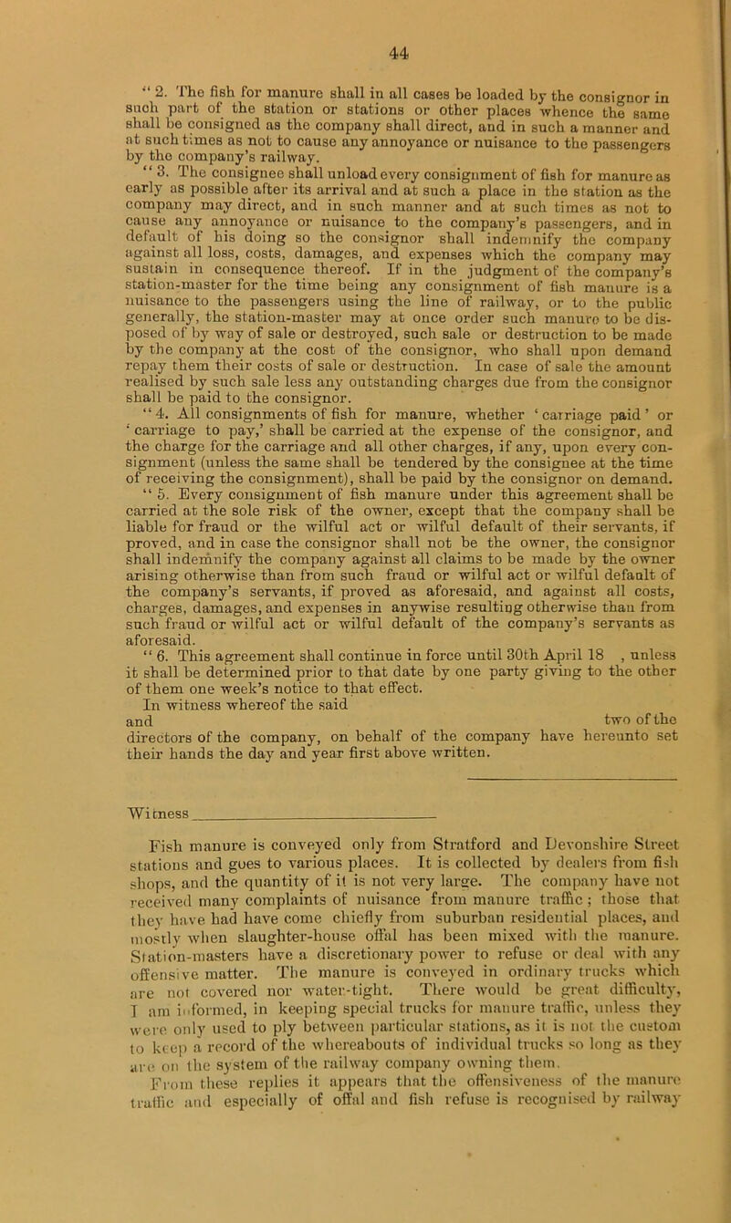 2. 1 Iig fish foi manure sliall in all cases he loaded by the consignor in snob part of the station or stations or other places whence the same shall be consigned as tho company shall direct, and in such a manner and at such times as not to cause any annoyance or nuisance to the passengers by tho company’s railway. “ 3. The consignee shall unload every consignment of fish for manure as early as possible, after its arrival and at such a place in the station as the company may direct, and in such manner and at such times as not to cause any annoyance or nuisance to tho company’s passengers, and in default of his doing so the consignor shall indemnify the company against all loss, costs, damages, and expenses which the company may sustain in consequence thereof. If in the judgment of the company’s station-master for the time being any consignment of fish manure is a nuisance to the passengers using the line of railway, or to the public generally, the station-master may at once order such manure to be dis- posed of by way of sale or destroyed, such sale or destruction to be made by the company at the cost of the consignor, who shall upon demand repay them their costs of sale or destruction. In case of sale the amount realised by such sale less any outstanding charges due from the consignor shall be paid to the consignor. “4. All consignments of fish for manure, whether ‘carriage paid’ or ‘ carriage to pay,’ shall be carried at the expense of the consignor, and the charge for the carriage and all other charges, if any, upon every con- signment (unless the same shall be tendered by the consignee at the time of receiving the consignment), shall be paid by the consignor on demand. “ 5. Every consignment of fish manure under this agreement shall be carried at the sole risk of the owner, except that the company shall be liable for fraud or the wilful act or wilful default of their servants, if proved, and in case the consignor shall not be the owner, the consignor shall indemnify the company against all claims to be made by the owner arising otherwise than from such fraud or wilful act or wilful default of the company’s servants, if proved as aforesaid, and against all costs, charges, damages, and expenses in anywise resultiug otherwise thau l'rom such fraud or wilful act or wilful default of the company’s servants as aforesaid. “ 6. This agreement shall continue in force until 30th April 18 , unless it shall be determined prior to that date by one party giving to the other of them one week’s notice to that effect. In witness whereof the said and two of the directors of the company, on behalf of the company have hereunto set their hands the day and year first above written. ~W i tness __ Fish manure is conveyed only from Stratford and Devonshire Street stations and goes to various places. It is collected by dealers from fish sliops, and the quantity of it is not very large. The company have not received many complaints of nuisance from manure traffic; those that they have had have come chiefly from suburban residential places, and mostly when slaughter-house offal has been mixed with the manure. Station-masters have a discretionary power to refuse or deal with any offensive matter. The manure is conveyed in ordinary trucks which are not covered nor water-tight. There would be great difficulty, I am informed, in keeping special trucks for manure traffic, unless they were only used to ply between particular stations, as it is not the custom to keep a record of the whereabouts of individual trucks so long as they are on the system of the railway company owning them. From these replies it appears that the offensiveness of the manure traffic and especially of offal and fish refuse is recognised by railway